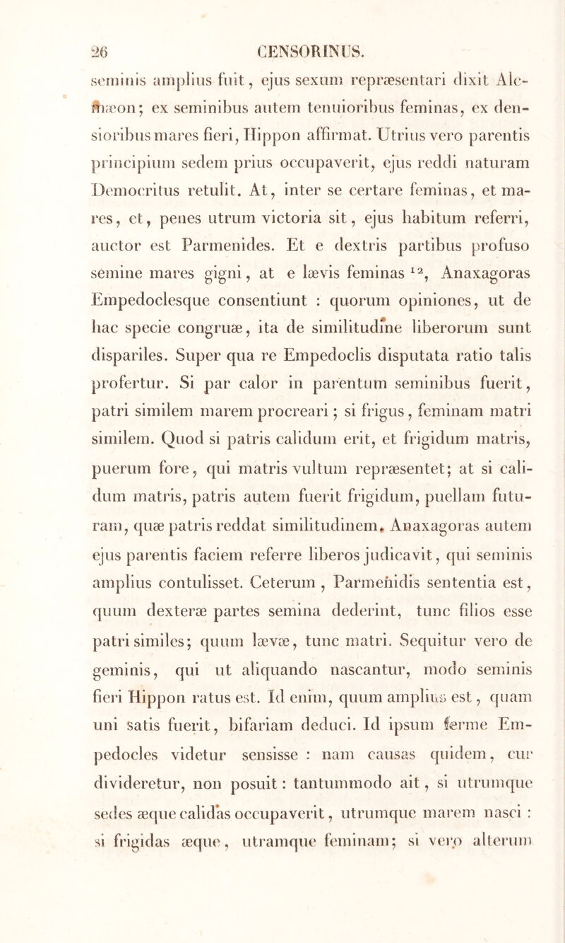 soniiiiis anipHus fuit, ejiis sexiiii) rejDræseiUari dixit Aie- ?tiæon; ex seminibus aiitem temiioribiis feminas, ex den- sioribus mares fîeri, Hippon affirmai. Utrius vero parentis principium sedem prius occiipaverit, ejiis reddi naturam Demoeritiis retulit. At, inter se certare feminas, et ma- res, et, penes utrum Victoria sit, ejus babitum referri, auctor est Parmenides. Et e dextris partibus profuso semine mares gigni, at e lævis feminas Anaxagoras Empedoclesque consentiunt : quorum opiniones, ut de bac specie congruæ, ita de similitudme liberorum sunt dispariles. Super qua re Empedoclis disputata ratio talis profertur. Si par calor in parentum seminibus fuerit, patri similem marem procréa ri ; si frigus , feminam matri similem. Quod si patris calidum erit, et frigidum matris, puerum fore, qui matris vultum repræsentet; at si cali- dum matris, patris autem fuerit frigidum, puellam futu- ram, quæ patris reddat similitudinem» Anaxagoras autem ejus parentis faciem referre liberos judicavit, qui seminis amplius contulisset. Ceterum , Parmehidis sententia est, quLiin dexteræ partes semina dederint, tune filios esse patri similes; quum lævæ, tune matri. Sequitur vero de geminis, qui ut aliquando nascantur, modo seminis fieri Hippon ratus est. Id enim, quum ainpbuü est, qiiam uni Satis fuerit, bifariam deduci. Id ipsum ferme Em- pedocles videtur sensisse : nam causas qiiidem, cur divideretur, non posuit : tantummodo ait, si utrumque sedes æqiie calid’as occupaverit, utrumque marem nasci : si frigidas æque, utramque feminam; si vero altcrum