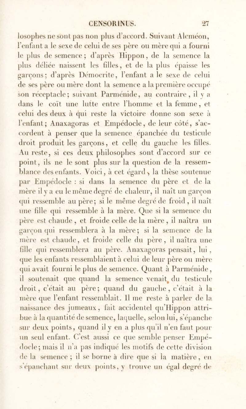 losophes ne sont j)as non plus d’accord. Suivant Alcincon, l’enfant a le sexe de celui de ses ])ère ou mère qui a fourni le plus de semence ; d’après ïlippon, de la semence la plus déliée naissent les fdles, et de la plus épaisse les garçons; d’après Démocrite, l’enfant a le sexe de celui de ses père ou mère dont la semence a la première occupé son réceptacle; suivant Parménide, au contraire, il y a dans le coït une lutte entre l’homme et la femme, et ('elui des deux à qui reste la victoire donne son sexe à l’enfant ; Anaxagoras et Empédocle, de leur côté, s’ac- cordent à penser que la semence épanchée du testicule droit produit les garçons, et celle du gauche les filles. Au reste, si ces deux philosophes sont d’accord sur ce point, ils ne le sont plus sur la question de la ressem- blance des enfants. Voici, à cet égard-, la thèse soutenue par Empédocle : si dans la semence du père et de la mère il y a eu le même décoré de chaleur, il naît un iiarcon (jui rcssemhle au père; si le même degré de froid , il naît une fille qui ressemble à la mère. Que si la semence du père est chaude , et froide celle de la mère , il naîtra un garçon qui ressemblera à la mère; si la semence de la mère est chaude, et froide celle du père, il naîtra une fille qui ressemblera au père. Anaxagoras pensait, lui , ({ue les enfants ressemblaient à celui de leru’ père ou mère (|ui avait fourni le plus de semence. Quant à Parménide, il soutenait que quand la semence venait^ du testicule droit, c’était au père ; quand du gauche , c’était a la mère que l’enfant ressemblait. Il me reste à parler de la naissance des jumeaux, fait accidentel qu’Ilippon attri- bue à la quantité de semence, la(|uelle, selon lui, s’épanche sur deux points, quand il y en a plus qu’il n’en faut pour un seul enfant. C’est aussi ce que semble penser Empé- docle; mais il n’a pas indiqué les motifs de cette division de la semence ; il se borne à dii-e que si la matièi c, en s’éj)anchant sur deux j)olnts,y trouve im égal degré (h‘