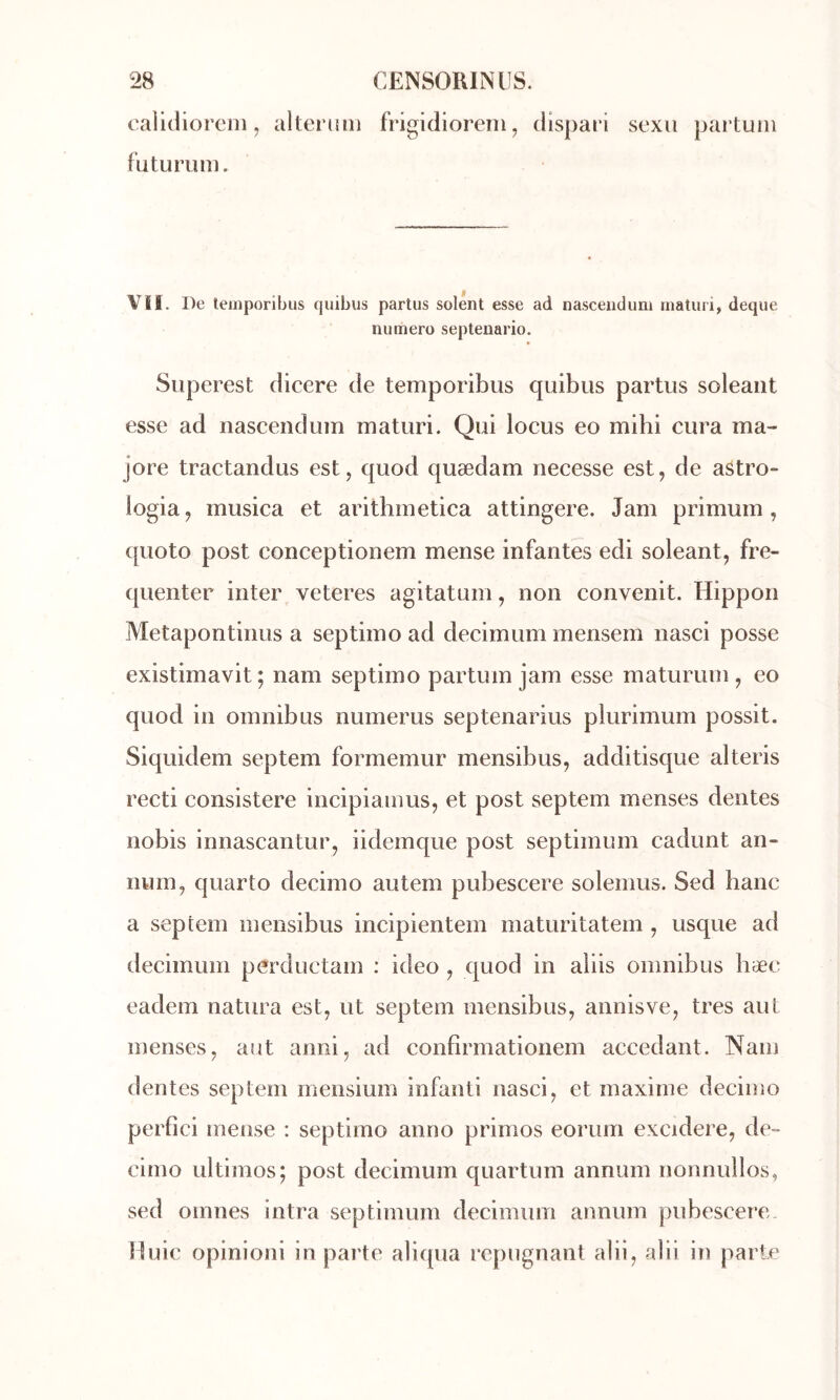 calidioreni, alteruiii frigidioreni, dispari sexii partum futurum. f VH. De leinporibus quibus partus soient esse ad nasceiidum rnatiiri, deque numéro septenario. Superest dicere de temporibus quibus partus soleaiit esse ad iiascendum maturi. Qui locus eo mihi cura ma- jore tractandus est, quod quædam necesse est, de aâtro- logia, musica et arithmetica attingere. Jam primum , ([uoto post conceptionem mense infantes edi soleant, fré- quenter inter veteres agitatum, non convenit. Hippon Metapontinus a septiino ad decimum mensem nasci posse existimavit; nam septimo partum jam esse maturum , eo quod in omnibus numerus septenarius plurimum possit. Siquidem septem formemur mensibus, additisque alteris recti consistere incipiamus, et post septem menses dentes nobis innascantur, iidemque post septimum cadunt an- num, quarto decimo autem pubescere solemus. Sed banc a septem mensibus incipientem maturitatem , usque ad decimum perductam : ideo , quod in aiiis omnibus hæc eadem natura est, ut septem mensibus, annisve, très aut menses, aut anni, ad confîrmationem accédant. Nam dentes septem rneiisium infanti nasci, et maxime decimo perfici mense : septimo anno primos eorum excidere, de- cimo ultimos; post decimum quartiim annum nonnullos, sed oinnes intra septimum decimum annum pubescere. Unie opinioni in parte aliqua répugnant alii, alii in parte