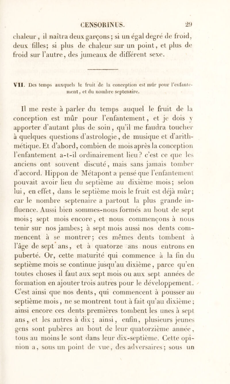 chaleur , il naîtra deux garçons ; si un égal degré de iroid, deux filles; si plus de chaleur sur un point, et plus de froid sur l’autre, des jumeaux de différent sexe. VII. Des temps auxquels le fruit de la conception est mûr pour l’enfante- ment, et du nombre septénaire. Il me reste à parler du temps auquel le fruit de la conception est mûr pour l’enfantement, et je dois y apporter d’autant plus de soin, qu’il me faudra toucher à quelques questions d’astrologie , de musique et d’arith- métique. Et d’abord, combien de mois après la conception l’enfantement a-t-il ordinairement lieu? c’est ce que les anciens ont souvent discuté, mais sans jamais tomber d’accord. Ilippon de Métaponta pensé que renfantement pouvait avoir lieu du septième au dixième mois; selon lui, en effet, dans le septième mois le fruit est déjà mûr; car le nombre septenaii'e a partout la plus grande in- fluence. Aussi bien sommes-nous formés au bout de sept mois ; sept mois encore, et nous commençons à nous tenir sur nos jambes; à sept mois aussi nos dents com- mencent à se montrer ; ces memes dents tombent à l’âge de sept ans, et à cjuatorze ans nous entrons en puberté. Or, cette maturité qui commence à la fin du septième mois se continue jusqu’au dixième , parce qu’en toutes choses il faut aux sept mois ou aux sept années de formation en ajouter trois autres pour le développement. C’est ainsi que nos dents, qui commencent à pousser au septième mois , ne se montrent tout à fait qu’au dixième ; ainsi encore ces dents premières tombent les unes à sept ans, et les autres à dix; ainsi, enfin, plusieurs jeunes gens sont pubères au bout de leur quatorzième année, tous au moins le sont dans leur dix-septième. Cette opi- nion a, sous un poirit de vue, des adversaires; sous un