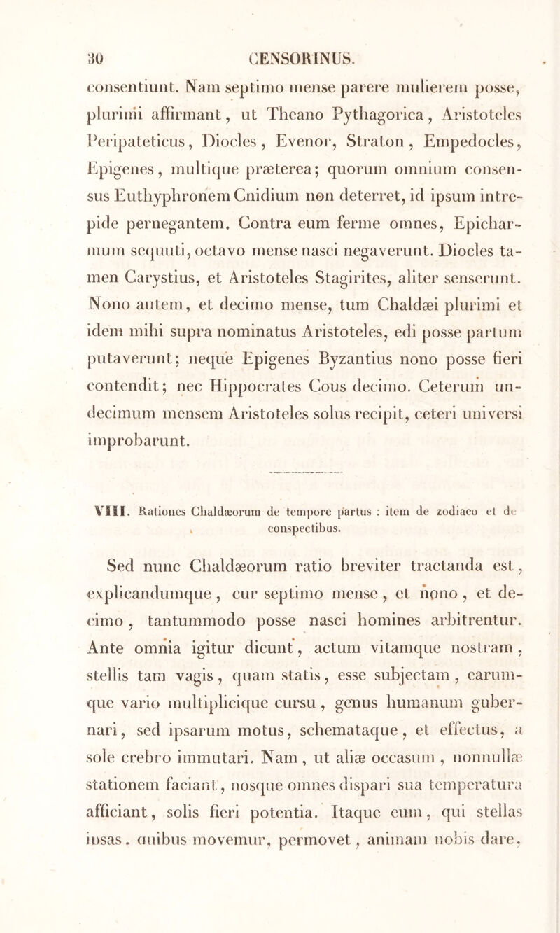 cüiisentiuiiL Nain septinio inense parère inulierein posse, pliirinii affirmant, ut Theano Pytliagorica, Aristoteles Peripateticus, Diodes, Evenor, Straton , Empeclocles, Epigenes, inultique præterea; quorum omnium consen- sus Euthyphronem Cnidium non cleterret, id ipsum intré- pide pernegantem. Contra eum ferme oinnes, Epichar- inuin sequuti, octavo mensenasci negaverunt. Diodes ta- men Carystius, et Aristoteles Stagirites, aliter senserunt. Nono autem, et decimo mense, tum Chaldæi plurimi et idem mihi supra nominatus Aristoteles, edi posse partum putaverunt; nequ'e Epigenes Byzantins nono posse fieri contendit; nec Hippocrates Cous decimo. Ceterum un- decimum mensem Aristoteles soins recipit, ceteri universi Improbarunt. YIII. Rationes Clialdæorum de tempore partus : item de zodiaco e{ de k conspectibus. Sed nunc Clialdæorum ratio breviter tractanda est, explicandumque , cur septimo mense , et nono , et de- (âmo , tantummodo posse nasci homines arbitrentur. Ante omiîia igitur dicunt, actum vitamque nostram, stellis tam vagis, quam statis, esse subjectam , earum- que vario multiplicique cursu , genus liumanum guber- nari, sed ipsarum motus, scbemataque, et effectus, a sole crebro immutario Nam , ut aliæ occasum , nonnulla^ stationem faciant, nosque omnes dispari sua temperatura afficiant, solis fieri potentia. Itaque eum, qui stellas insas. ouibus movemur, permovet, animam noliis dare,