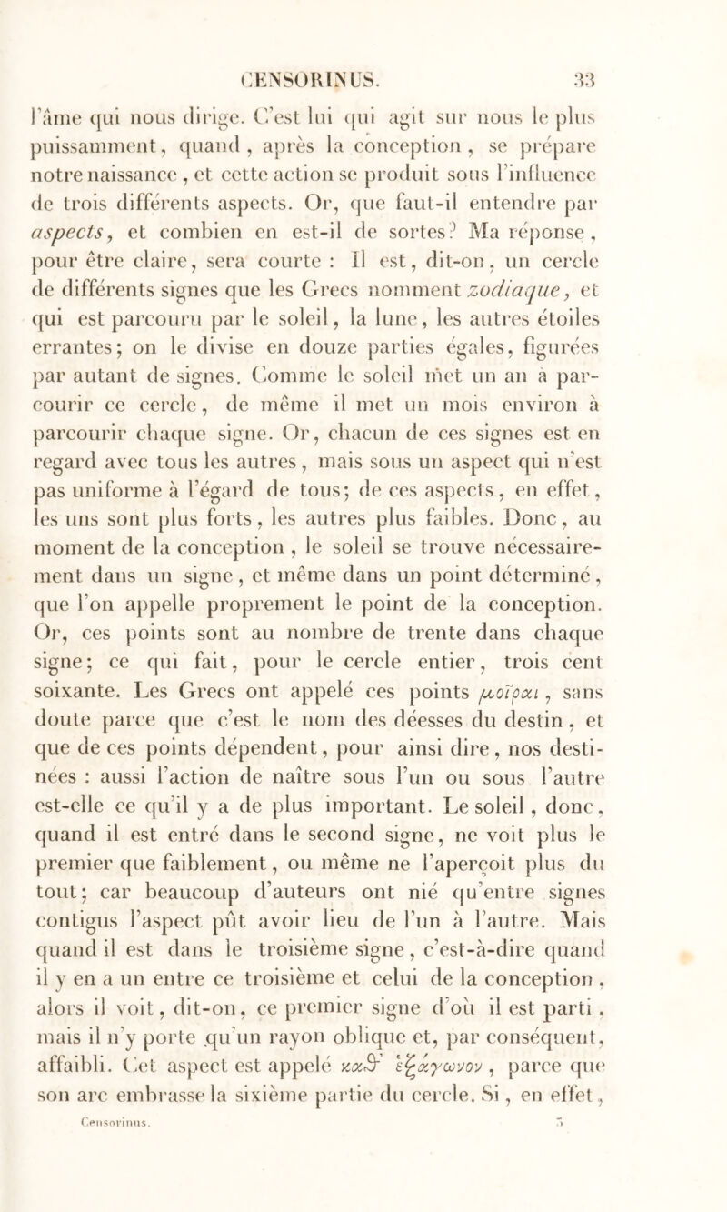 rallie (|ui nous dirige. C/est lui ([ui agit sur nous l(‘ plus puissannnent, quand, ajirès la conception, se prépare notre naissance , et cette action se produit sous rinlluence de trois différents aspects. Or, que faut-il entendre par aspects, et combien en est-il de sortes? Ma réponse , pour être claire, sera courte : Il est, dit-on, un cercle de différents signes que les Grecs nommant zodiaque, et c[ui est parcouru par le soleil, la lune, les autres étoiles errantes; on le divise en douze parties égales, figurées par autant de signes, (ioniine le soleil inet un an à par- courir ce cercle, de même il met un mois environ à parcourir chaque signe. Or, chacun de ces signes est en regard avec tous les autres, mais sous un aspect qui n’est pas uniforme à l’égard de tous; de ces aspects, en effet, les uns sont plus forts, les autres plus faibles. Donc, au moment de la conception , le soleil se trouve nécessaire- ment dans un signe , et même dans un point déterminé , que l’on appelle proprement le point de la conception. Or, ces points sont au nombre de trente dans chaque signe ; ce qui fait, pour le cercle entier, trois cent soixante. Les Grecs ont appelé ces points p^oXpon , sans doute parce que c’est le nom des déesses du destin , et que de ces points dépendent, pour ainsi dire, nos desti- nées : aussi l’action de naître sous l’un ou sous l’autre est-elle ce qu’il y a de plus important. Le soleil, donc, quand il est entré dans le second signe, ne voit plus le premier que faiblement, ou même ne l’aperçoit plus du tout; car beaucoup d’auteurs ont nié qu’entre signes contigus l’aspect pût avoir lieu de l’un à l’autre. Mais quand il est dans le troisième signe, c’est-à-dire quand il y en a un entre ce troisième et celui de la conception , alors il voit, dit-on, ce premier signe doû il est parti , mais il n’y porte .qu’un rayon oblique et, par conséquent, affaibli, (iet aspect est appelé y.a,Br , parce qm* son arc embrasse la sixième partie du cercle. Si, en effet, Censoi-iims. ”>