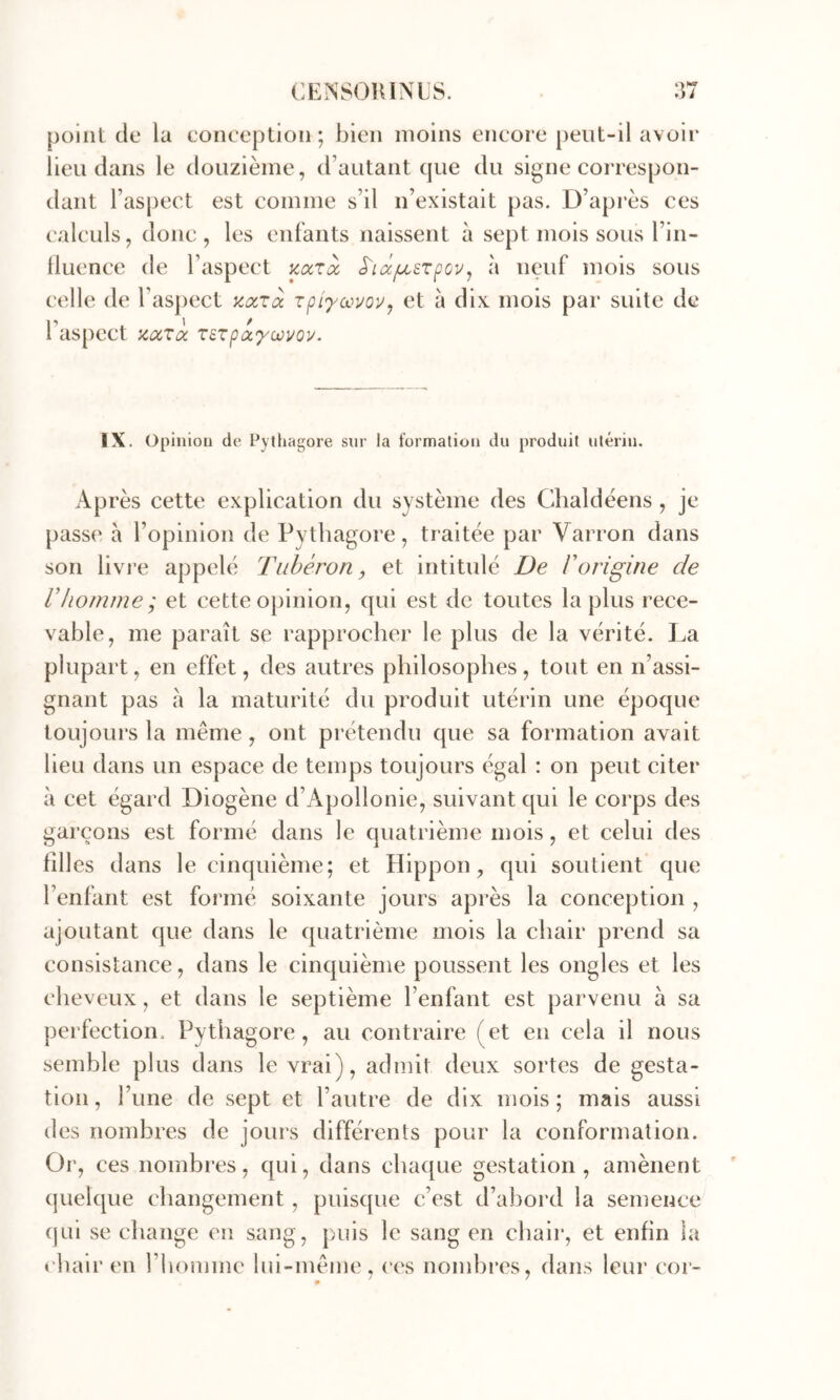 point de la conception • bien moins encore peut-il avoir lieu dans le douzième, d’autant que du signe correspon- dant l’aspect est comme s’il n’existait pas. D’après ces calculs, donc , les enfants naissent à sept mois sous l’in- lluence de l’aspect mrà S'icciu.srpov, à neuf mois sous celle de rasj)ect accrà rpi'ymouy et à dix mois par suite de 1 as[)ect ztxTix Tezpûcyoüvoy. IX. Oplniou de Pythagore sur la formation du produit utérin. Après cette explication du système des Cîialdéens, je passe a l’opinion de Pythagore, traitée par Varron dans son livre appelé Tuhèron, et intitulé De Vorigine de U homme; et cette opinion, qui est de toutes la plus rece- vable, me paraît se rapprocher le plus de la vérité. La plupart, en effet, des autres philosophes, tout en n’assi- gnant pas à la maturité du produit utérin une époque toujours la même, ont prétendu que sa formation avait lieu dans un espace de temps toujours égal : on peut citer à cet égard Diogène d’Apollonie, suivant qui le corps des garçons est formé dans le quatrième mois, et celui des filles dans le cinquième; et Hippon, qui soulient que l’enfant est formé soixante jours après la conception , ajoutant que dans le quatrième mois la chair prend sa consistance, dans le cinquième poussent les ongles et les cheveux, et dans le septième l’enfant est parvenu à sa perfection. Pythagore, au contraire (et en cela il nous semble plus dans le vrai), admit deux sortes de gesta- tion, l’une de sept et l’autre de dix mois; mais aussi (les nombres de jours différents pour la conformation. Or, ces nombres, qui, dans chaque gestation, amènent quelque changement, puiscjne c’est d’abord la semence (jui se change en sang, puis le sang en chair, et enfin la chair en l’homme lui-même, ces nombres, dans leur coi-