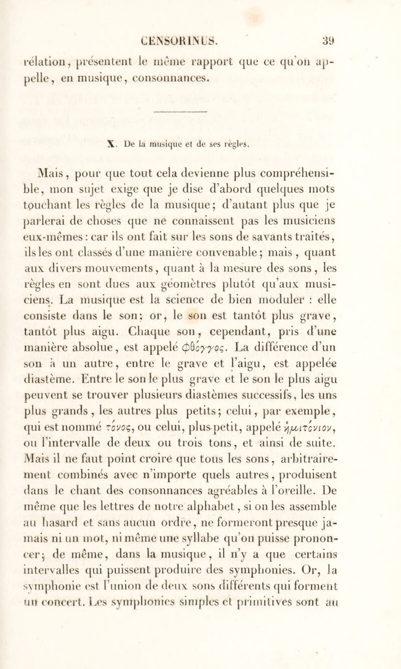 relation, présentent le inéine rapport (|ue ce qu’on ap- pelle, en musique, consonnances. X. De ia musique et de ses règles. Mais, pour que tout cela devienne plus compréhensi- ble, mon sujet exige que je dise d’abord quelques mots touchant les règles de la musique; d’autant plus que je j)arlerai de choses que ne connaissent pas les musiciens eux-mêmes : car ils ont fait sur les sons de savants traités, ils les ont classés d’une manière convenable; mais , quant aux divers mouvements, quant à la mesure des sons, les règles en sont dues aux géomètres plutôt qu’aux musi- ciens. La musique est la science de bien moduler : elle consiste dans le son; or, le son est tantôt plus grave, tantôt plus aigu. Chaque son, cependant, pris d’une manière absolue, est appelé (pùc^^og. La différence d’un son h un autre, entre le grave et l’aigu, est appelée diastème. Entre le son le plus grave et le son le plus aigu peuvent se trouver plusieurs diastèmes successifs, les uns plus grands , les autres plus petits ; celui, par exemple, qui est nommé ou celui, plus petit, appelé ^/lcitcviou, ou l’intervalle de deux ou trois tons, et ainsi de suite. Mais il ne faut point croire que tous les sons, arbitraire- ment combinés avec n’importe quels autres, produisent dans le chant des consonnances agréables à l’oreille. De même que les lettres de notre alphabet, si on les assemble au hasard et sans aucun ordre, ne formeront presque ja- mais ni un mot, ni même une syllabe qu’on puisse pronon- cer; de même, dans la musique, il n’y a que certains intervalles qui puissent produire des symphonies. Or, ia svmpbonie est runion de deux sons différents qui forment un concert. I^es symphonies simples et primitives sont au