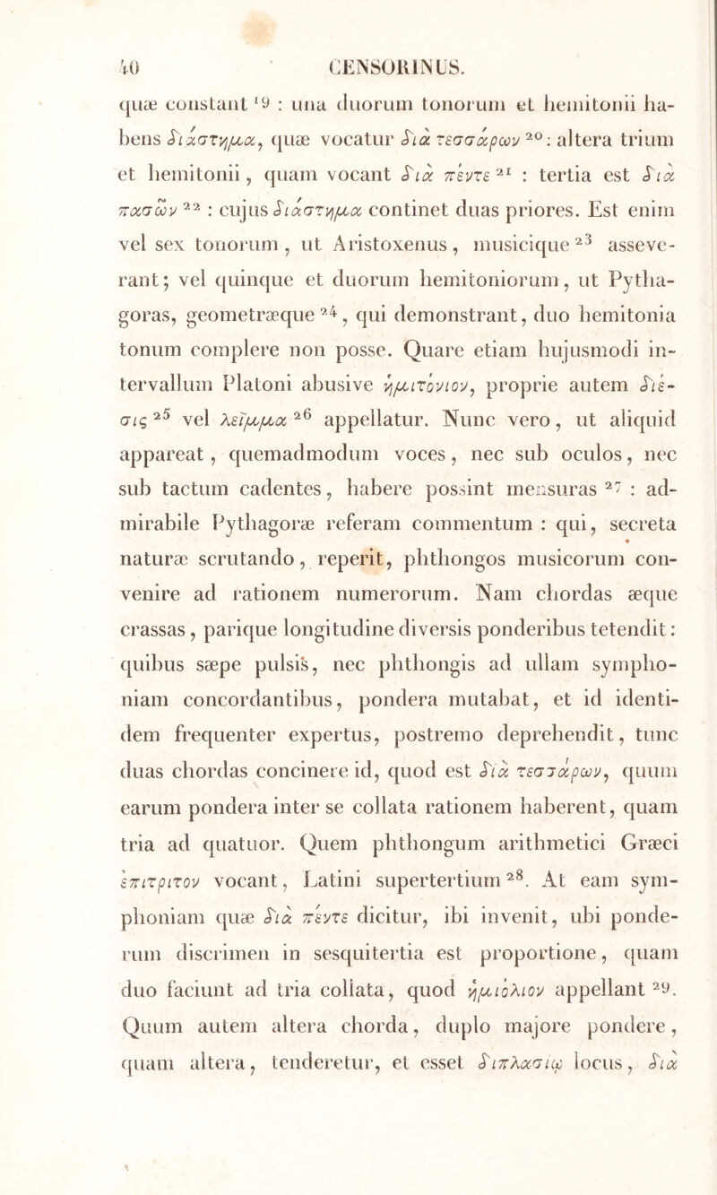 ([uæ constant ‘y : mia tluorum tonoruin et lieinitonii ha- bens quæ vocatur rsaaâpœv altéra triuin et liemitonii, quam vocant S'ià : terlia est S'ix TTccauv : cujüs continet duas priores. Est eniin vel sex tonorum , ut Aristoxenus, iniisicique asseve- rant; vel quinque et duoruin hemitonioruiii, ut Pytlia- goras, geometræque J qui demonstrant, duo hemitonia tonum coinplere non posse. Quare etiam hujusmodi in- tervallum Platoni abusive vi/xiTovioi^, proprie autem (j^ç^5 yg} Xsîfjiiuboc'^^ appellatur. Nunc vero, ut aliquid appareat, quemadmodum voces, nec sub oculos, nec sub tactum cadentes, habere possint rnerisuras : ad- inirabile Pythagoræ referam coînmentum : qui, sécréta naturæ scrutando, reperit, phtliongos musicorum con- venire ad rationem numerorum. Nam chordas æque crassas , parique longitudine diversis ponderibus tetendit : quibus sæpe pulsi^ nec plithongis ad ullam sympho- niam concordantibus, pondéra mutabat, et id identi- dem fréquenter expertus, postreino deprehendit, tune duas chordas concinere id, quod est rsGiôipoû'j^ quum earum pondéra inter se collata rationem haberent, quam tria ad quatuor. Quem phthongum aritbmetici Græci sTrirpLroÿ vocant, Latini supertertiumAt eam sym- phoniam quæ Tr'avxE dicitur, ibi invenit, ubi ponde- rum discrimen in sesquitertia est proportione, quam duo faciunt ad tria collata, quod ^(xioXiov appellant Quum autem altéra chorda, duplo majore pondéré, quam altéra, tenderetur, et esset locus,