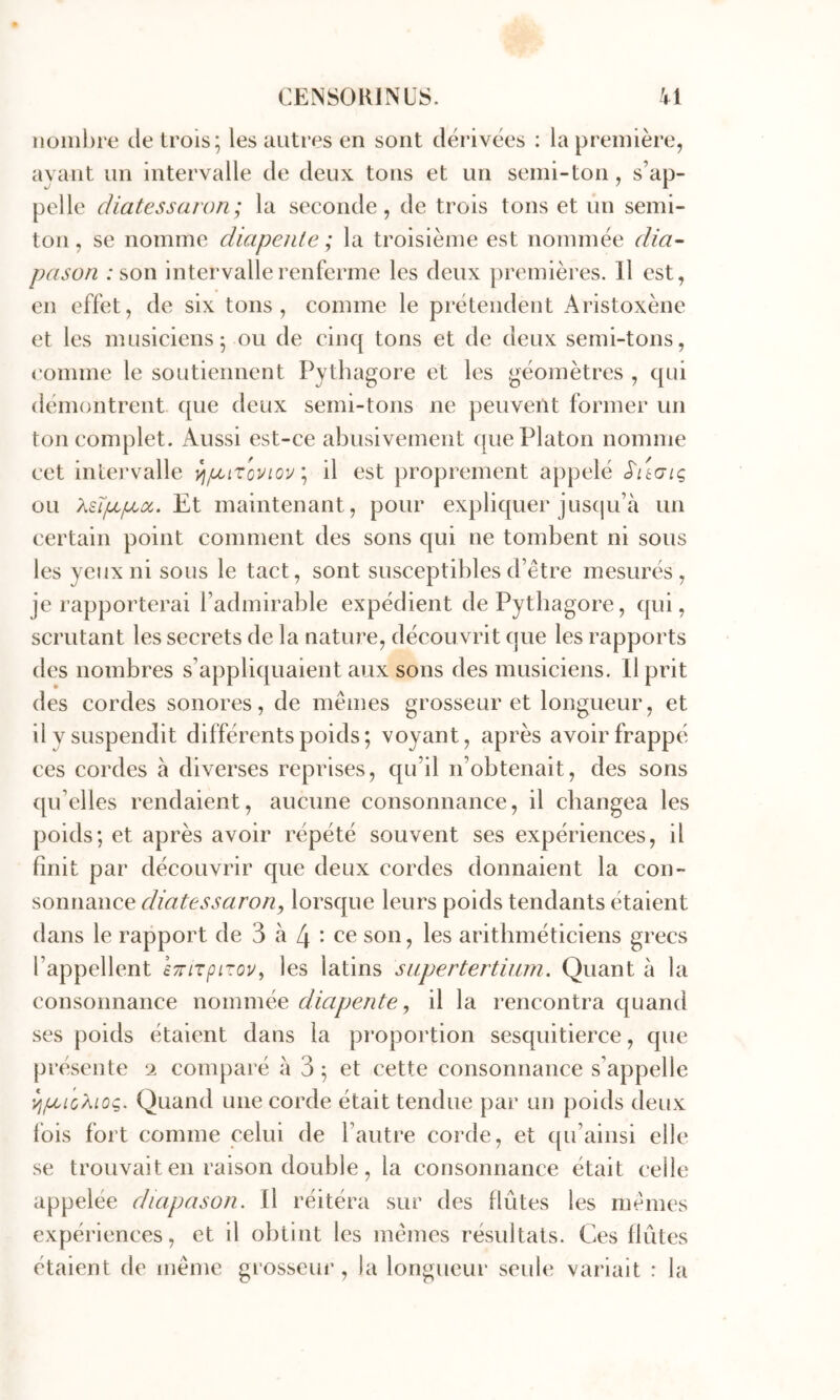 nüiiil)re de trois; les autres en sont dérivées : la première, avant un intervalle de deux tons et un semi-ton, s’ap- pelle cHatessaron ; la seconde, de trois tons et un semi- ton , se nomme diapeiile ; la troisième est nommée dia~ pason ; son intervalle renferme les deux premières. Il est, en effet, de six tons, comme le prétendent Aristoxène et les musiciens; ou de cinq tons et de deux semi-tons, ('omme le soutiennent Pythagore et les géomètres , qui démontrent que deux semi-tons ne peuvent former un ton complet. Aussi est-ce abusivement que Platon nomme cet inlei'valle il est proprement appelé S'ugiç ou KsTp/iia,. Et maintenant, pour expliquer juscju’à un certain point comment des sons qui ne tombent ni sous les yeux ni sous le tact, sont susceptibles d’être mesurés, je rapporterai l’admirable expédient de Pythagore, qui, scrutant les secrets de la nature, décou vrit que les rapports des nombres s’appliquaient aux sons des musiciens. Il prit des cordes sonores, de mêmes grosseur et longueur, et il y suspendit différents poids; voyant, après avoir frappé ces cordes à diverses reprises, qu’il n’obtenait, des sons qu’elles rendaient, aucune consonnance, il changea les poids; et après avoir répété souvent ses expériences, il finit par découvrir que deux cordes donnaient la con- sonnance diatessaroriy lorsque leurs poids tendants étaient dans le rapport de 3 à 4 • ce son, les arithméticiens grecs l’appellent eTnTpirov^ les latins siipertertium. Quant à la consonnance nommée diapente, il la rencontra quand ses poids étaient dans la proportion sesquitierce, que présente ‘i comparé à 3 ; et cette consonnance s’appelle Quand une corde était tendue par un poids deux fois fort comme celui de l’autre corde, et qu’ainsi elle se trouvait en raison double, la consonnance était celle appelée diapason. Il réitéra sur des flûtes les mêmes expériences, et il obtint les mêmes résultats. Ces flûtes étaient de même grosseur , la longueur seule variait : la