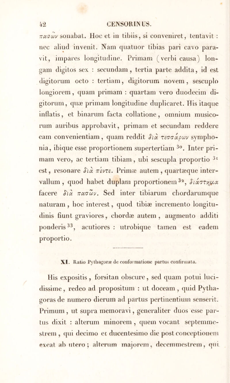 TTocaœu soiiabat. Hoc et in tibiis, si conveniret^ teritavit : nec aliud invenit. Nam quatuor tibias pari cavo para- vlt, impares longitudine. Primam (verbi causa) lori- gam digitos sex : secundam , tertia parte addita, id est digitorum octo : tertiam, digitorum novem , sescuplo longiorem, quam primam : quartam vero duodecim di- gitorum, quæ primam longitudine duplicaret. His itaque inflatis, et binarum facta collatione, omnium musico- rum auribus approbavit, primam et secundam reddere eam convenientiam, quam reddit rsŒG^pœu sympho- nia, ibique esse proportionem supertertiam Inter pri- mam vero, ac tertiam tibiam, ubi sescupla proportio est, resonare S'ià Trevrs. Primæ autem , quartæque inter- vallum , quod habet duplam proportionem^^, facere S'ià Troiaœv. Sed inter tibiarum cliordarumque naturam , hoc interest, quod tibiæ incremento longitu- dinis fîunt graviores, cliordæ autem, augmente additi ponderis^^, acutiores : utrobique tamen est eadem proportio. XI. Ratio Pythagoræ de coiifoi matione partus continua la. His expositis , forsitan obscure, sed quam potui luci- dissime, redeo ad propositum : ut doceam , quid Pytha- goras de numéro dierum ad partus pertinentium senserit. Primum, ut supra memoravi, generaliter duos esse par- tus dixit : alterum minorem , quem vocant septemme- strem , (pii decimo et ducentesimo die post conceptionem ^xeat ab utero; alterum majortmi, decemmestrem, (|ui