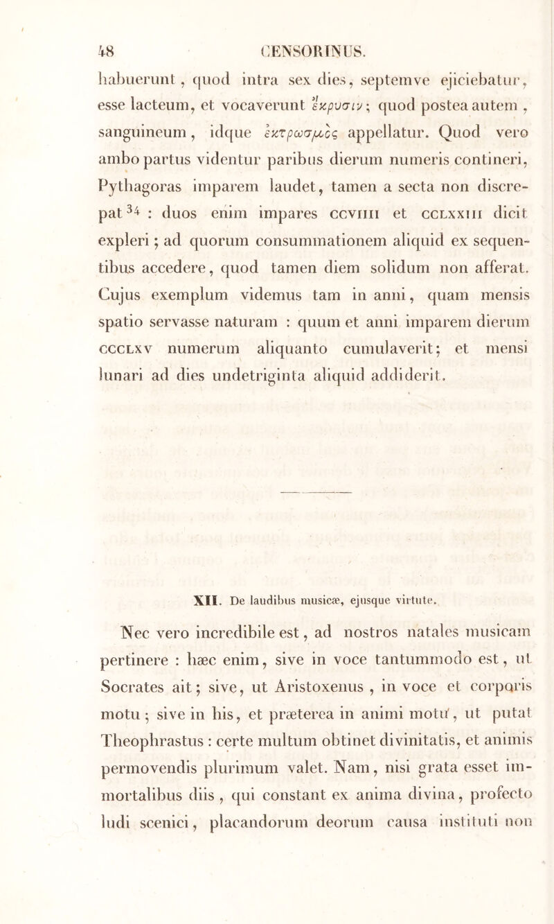 liabueruiit , cjUûd intra sex dies, septemve ejiclebatiu’y esse lacteum, et vocavemnt s^puaiy; quod posteaauteni , sanguineum, idque £KTpœG/xcç appellatur. Quod vero ambo partus videntur paribiis diemm numeris contineri, Pythagoras imparem laudet, tamen a secta non discre- pat^^: duos enim impares ccviiii et cclxxiii dicit expleri ; ad quorum consuminationem aliquid ex sequen- tibus accedere, quod tamen diem solidum non afferat. Cujus exemplum videmus tam in anni, quam mensis spatio servasse naturam : quum et anni imparem dierum cccLxv numerum aliquanto cumulaverit; et mensi lunari ad dies undetriginta aliquid addiderit. XII. De laudibus musicæ, ejiisque virtule. Nec vero incredibile est, ad nostros natales musicam pertinere : bæc enim, sive in voce tantummodo est, ut Socrates ait; sive, ut Aristoxenus , in voce et corporis motu ; sive in bis, et præterea in animi motu', ut putat Theophrastus : certe multum obtinet divinitatis, et animis permovendis plurimum valet. Nam, nisi grata esset im- mortalibus diis , qui constant ex anima divina, profecto ludi scenici, placandorum deorum causa inslituti non