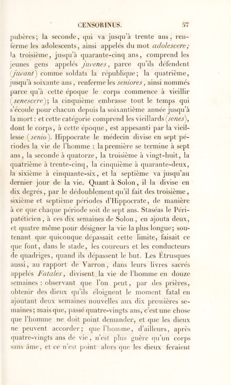 Î-* ])ubcres; la seconde, qui va jusqu’à trente ans, ren- ferme les adolescents, ainsi appelés du mot adolescere; la troisième, jusqu’à quarante-cinq ans, comprend les jeunes gens appelés jiwenes, parce qu’ils défendent (Jiwant^ comme soldats la république; la quatrième, jusqu’à soixante ans , renferme les senior es, ainsi nommés parce qu’à cette époque le corps commence à vieillir [ senescered)\ la cinquième embrasse tout le temps qui s’écoule pour chacun depuis la soixantième année jusqu’à la mort : et cette catégorie comprend les vieillards {senes^^ dont le corps, à cette époque, est appesanti par la vieil- lesse Hippocrate le médecin divise en sept pé- riodes la vie de l’homme : la première se termine à sept ans, la seconde à quatorze, la troisième à vingt-huit, la quatrième à trente-cinq, la cinquième à quarante-deux, la sixième à cinquante-six, et la septième va jusqu’au dernier jour de la vie. Quant à Solon, il la divise en dix degrés, par le dédoublement qu’il fait des troisième, sixième et septième périodes d’Hippocrate, de manière à ce que chaque période soit de sept ans. Staséas le Péri- patéticien , à ces dix semaines de Solon, en ajouta deux, et quatre même pour désigner la vie lapins longue; sou- tenant que quiconque dépassait cette limite, faisait ce que font, dans le stade, les coureurs et les conducteurs de quadriges, quand ils dépassent le but. Les Etrusques aussi, au rapport de Varron, dans leurs livres sacrés appelés Fatales ^ divisent la vie de l’homme en douze semaines: observant que l’on peut, par des prières, obtenir des dieux qu’ils éloignent le moment fatal en ajoutant deux semaines nouvelles aux dix pretnières se- maines; mais que, passé quatre-vingts ans, c’est une chose que l’homme ne doit point demander, et que les dieux ne peuvent accorder; que l’homme, d’ailleurs, après quatre-vingts ans de vie , n’est plus guère qu’un coi’ps sans àme, et ce n’est |)oint aloi’s que les dieux feraient