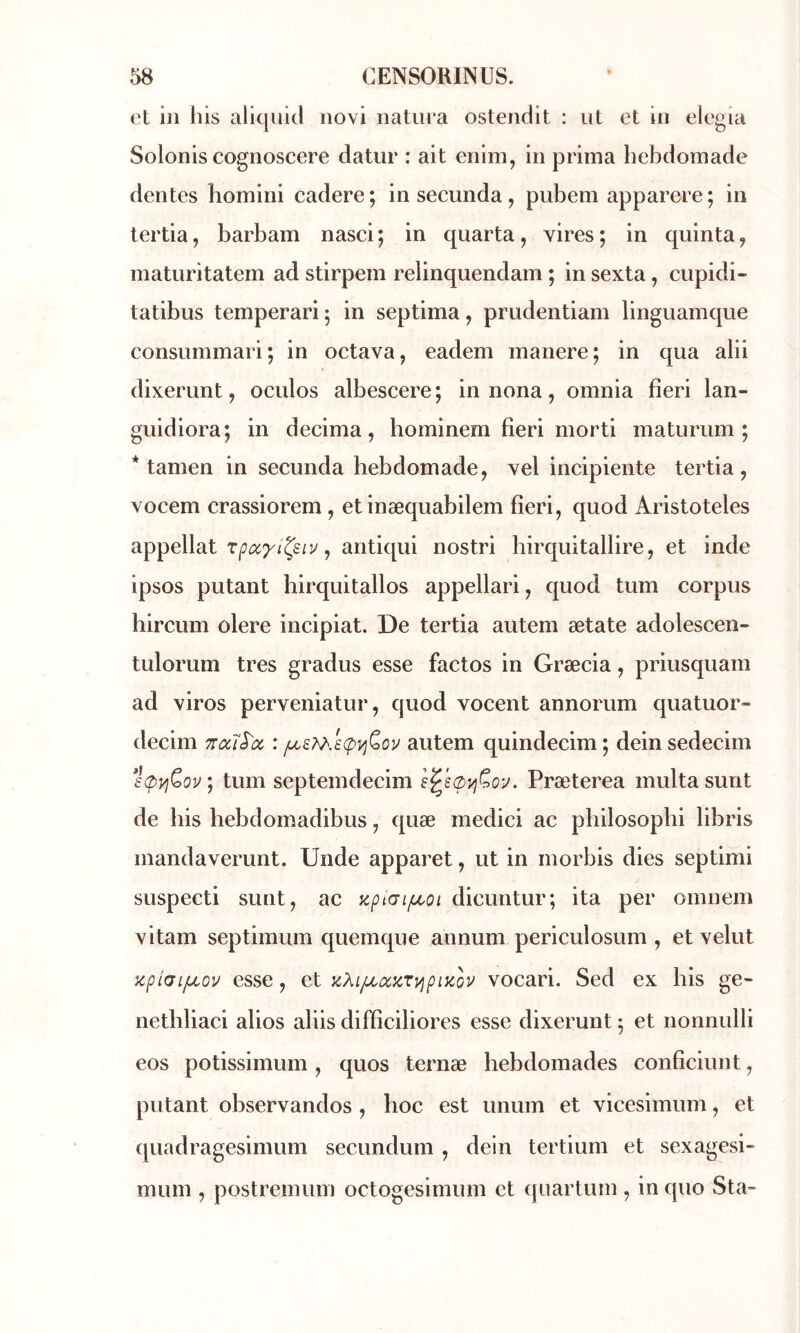 et in his allqukl iiovi natura ostendit : ut et in elegia Solonis cognoscere datur : ait enim, in prima hebdomade dentes homini cadere; in secunda, pubem apparere; in tertia, barbam nasci; in quarta, vires; in quinta, matiiritatem ad stirpem reiinquendam ; in sexta, cupidi- tatibus temperari ; in septima, prudentiam linguamque consummari ; in octava, eadem manere ; in qua alii dixerunt, oculos albescere; innona, omnia fieri lan- guidiora; in décima, bominem fieri morti maturum ; * tamen in secunda hebdomade, vel incipiente tertia, vocem crassiorem , et inæquabilem fieri, quod Aristoteles ^ antiqui nostri hirquitallire, et inde ipsos putant birquitallos appellari, quod tum corpus hircum olere incipiat. De tertia autem ætate adolescen- tulorum très gradus esse factos in Græcia, priusquam ad viros perveniatur, quod vocent annorum quatuor» decim ttocI^oc : autem quindecim ; dein sedecim s(pyjÇ>ov ; tum septemdecim Præterea multa surit de bis bebdomadibus, quæ medici ac pbilosopbi libris mandaverunt. Unde apparet, ut in morbis dies septimi suspecti sunt, ac apiai/uLoi dicuntur; ita per omnem vitam septimum quemque annum periculosum , et velut zpi(7iju.ov esse, et KXi/LioczryipiKov vocari. Sed ex bis ge- netbliaci alios al iis difficiliores esse dixerunt ; et nonnulli eos potissimum, quos ternæ hebdomades conficiunt, putant observandos , hoc est unum et vicesimum, et quadragesimum secundum , dein tertium et sexagesi- mum , postremum octogesimum et (juartum , inquo Sta-