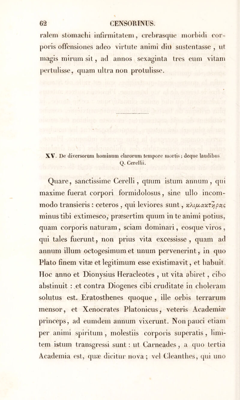 raleni stoinachl infirmitateni, crebrasque morlMtÜ cor** poris offensiones acleo virtute animi diu sustentasse , ut iiiagis mirum sit, ad annos sexaginta très eum vitani [)ertulisse, quam ultra non protulisse. XV. De diversorum hominum clarorum tempore inorlis ; deque laudibus Q. Cerellii. Quare, sanctissiine Cerelli, qtium istum annum, qui maxime fuerat corpori formidolosus, sine ullo incom- modo transieris : ceteros , qui leviores sunt, KÀijLcakr'^pc^ç minus tibi extimesco, præsertim quum in te animi potius, quam corporis naturam, sciam dominari, eosque viros , qui taies fuerunt, non prius vita excessisse , quam ad annum ilium octogesimum et ununi pervenerint, in quo Plato finem vitæ et legitimum esse existimavit, et habuit. Hoc anno et Dionysius Heracleotes , ut vita abiret, cibo abstinuit : .et contra Diogenes cibi cruditate in choleram solutus est. Eratostlienes quoque , ille orbis terrarum mensor, et Xenocrates Platonicus, veteris Academiæ princeps, ad eumdem annum vixerunt. Nonpauci etiam per animi spiritum , molestiis corporis superatis , limi- tem istum transgressi sunt : ut Carneades , a quo tertia Academia est, quæ dieitur nova; vel Cleantbes, qui uno