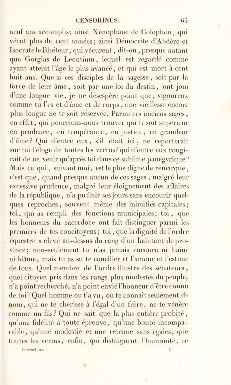 Jieiif ans accomplis; ainsi Xenophane de Colophon^ (jih vécut plus de cent années; ainsi Déinocrite d’Abdère et Isocrate le Rhéteur J qui vécurent, dit-on , presque autant que Gorgias de Leontium , lequel est regardé comme ayant atteint l’age le plus avancé, et qui est mort à cent huit ans. Que si ces disciples de la sagesse, soit par la force de leur ame, soit par une loi du destin, ont joui (rime longue vie, je ne désespère point que, vigoureux comme tu l’es et d’âme et de corps, une vieillesse encore plus longue ne te soit réservée. Parmi ces anciens sages, en effet, qui pourrions-nous trouver qui te soit supérieur en prudence, en tempérance, en justice, en grandeur d’âme ? Qui d’entre eux, s’il était ici, ne reporterait sur toi l’éloge de toutes les vertus? qui d’entre eux rougi- rait de ne venir qu’après toi dans ce sublime panégyrique ? Mais ce qui, suivant moi, est le plus digne de remarque , c’est que, quand presque aucun de ces sages , malgré leur excessive prudence, malgré leur éloignement des affaires de la république, n’a pu finir ses jours sans encourir quel- ques reproches , souvent meme des inimitiés capitales ; toi, qui as rempli des fonctions municipales; toi, que les honneurs du sacerdoce ont fait distinguer parmi les premiers de tes concitoyens; toi, que la dignité de l’ordre - équestre a élevé au-dessus du rang d’un habitant de pro- vince; non-seulement tu n’as jamais encornai ni haine ni blâme, mais tu as su te concilier et l’amour et l’estime de tous. Quel membre de l’ordre illustre des sénateurs , quel citoyen pris dans les rangs plus modestes du peuple, n’a point recherché, n’a point envié l’honneur d’être connu de toi? Quel homme ou t’a vu, ou te connaît seulement de nom, qui ne te chérisse à l’égal d’un frère, ne te vénère comme un fils? Qui ne sait que la plus entière probité, (ju’une fidélité à toute épreuve, qu’une bonté incornpa- j'able, qu’une modestie et une retenue sans égales, que toutes les vertus, enfin, qui distinguent rhumanité, se