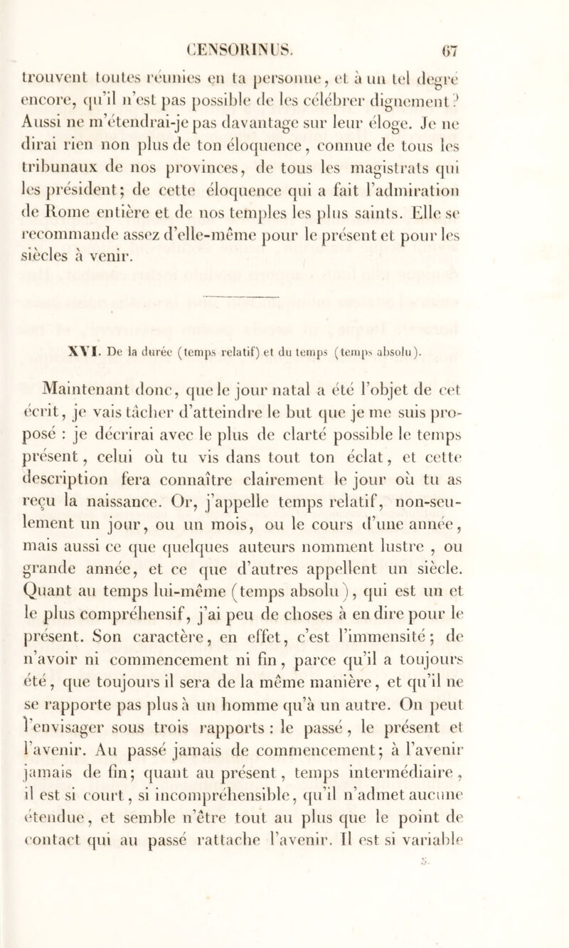 trouvent toutes l’éuiiies en ta personne, et à un tel degre encore, (ju’il n’est pas possible de les célébrer dignement ? Aussi ne m’étendrai-je pas davantage sur leur éloge. Je ne dirai rien non plus de ton élocpience, connue de tous les tribunaux de nos provinces, de tous les magistrats qui les j)résident; de cette éloquence qui a fait l’admiration de Rome entière et de nos temples les plus saints. Elle se l’ecommande assez d’elie-même pour le présent et pour les siècles à venir. XVI. De la durée (temps relatif) et du temps (temps absolu). Maintenant donc, que le jour natal a été l’objet de cet écrit, je vais tâcher d’atteindre le but que je me suis pro- posé : je décrirai avec le plus de clarté possible le temps pr ésent, celui où tu vis dans tout ton éclat, et cette description fera connaître clairement le jour où tu as reçu la naissance. Or, j’appelle temps relatif, non-seu- lement un jour, ou un mois, ou le cours d’une année, mais aussi ce ((ue (jiielques auteurs nomment lustre , ou grande année, et ce que d’autres appellent un siècle. Quant au temps lui-méme (temps absolu ), qui est un et le plus compréhensif, j’ai peu de choses à en dire pour le présent. Son caractère, en effet, c’est l’immensité; de n’avoir ni commencement ni fin, parce qu’il a toujours été, que toujours il sera de la même manière, et qu’il ne se rapporte pas plus à un homme qu’a un autre. On peut l’envisager sous trois rapports : le passé , le présent et l’avenir. Au passé jamais de commencement; à l’avenir jamais de fin; quant au présent, temps intermédiaire, il est si court, si incompréhensible, qu’il n’admet aucune étendue, et semble n’être tout au plus que le point de contact qui au passé rattache l’avenir. Il est si variable