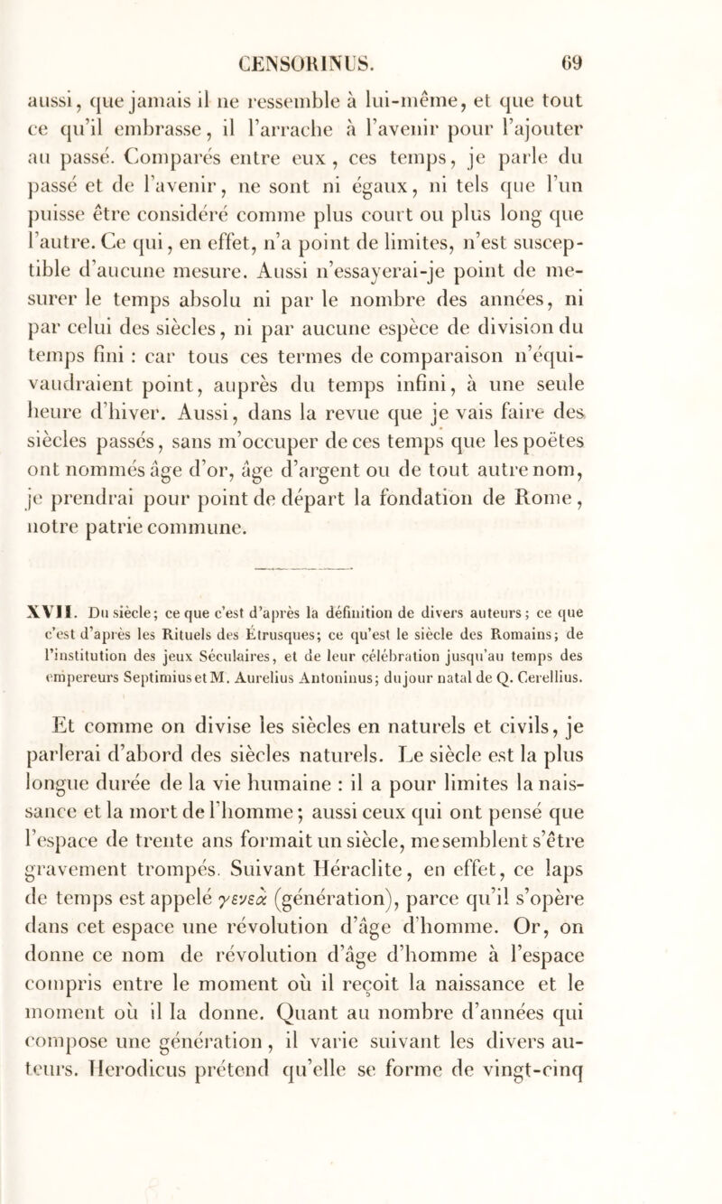 aussi, que jamais il ne ressemble à lui-même, et que tout ce qu’il embrasse, il l’arrache à l’avenir pour l’ajouter au passé. Comparés entre eux, ces temps, je parle du ])assé et de l’avenir, ne sont ni égaux, ni tels que l’im puisse être considéré comme plus court ou plus long que l’autre. Ce qui, en effet, n’a point de limites, n’est suscep- tible d’aucune mesure. Aussi n’essayerai-je point de me- surer le temps absolu ni par le nombre des années, ni par celui des siècles, ni par aucune espèce de division du temps fini : car tous ces termes de comparaison n’équi- vaudraient point, auprès du temps infini, à une seule heure d’hiver. Aussi, dans la revue que je vais faire des siècles passés, sans m’occuper de ces temps que les poètes ont nommés âge d’or, âge d’argent ou de tout autre nom, je prendrai pour point de départ la fondation de Rome, notre patrie commune. XVII. Du siècle; ce que c’est d’après la définition de divers auteurs; ce que c’est d’après les Rituels des Étrusques; ce qu’est le siècle des Romains; de l’institution des jeux Séculaires, et de leur célébration jusqu’au temps des empereurs SeptimiusetM. Aurelius Antoninus; dujour natal de Q. Cerellius. Et comme on divise les siècles en naturels et civils, je parlerai d’abord des siècles naturels. Le siècle est la plus longue durée de la vie humaine : il a pour limites la nais- sance et la mort de l’homme ; aussi ceux qui ont pensé que l’espace de trente ans formait un siècle, me semblent s’être gravement trompés. Suivant Héraclite, en effet, ce laps de temps est appelé 'yevsa (génération), parce qu’il s’opère dans cet espace une révolution d’âge d’homme. Or, on donne ce nom de révolution d’âge d’homme à l’espace compris entre le moment ou il reçoit la naissance et le moment ou il la donne. Quant au nombre d’années qui ('ompose une génération, il varie suivant les divers au- teurs. TIerodicus prétend qu’elle se forme de vingt-cinq