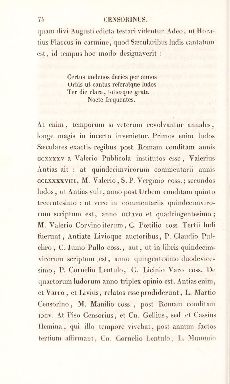 (juaiii (livi AugListi édicta tcstari videnUir. Adeo, iitHora- tins FlaccLis in carminé, quod Sæcularibus ludis cantatuin est, id teinpus hoc modo designaverit : Certus undenos decies per annos Orbis ut cantus referalque ludos Ter die clara, totiesque grata Nocte frequentes. At enim , temporum si veterum revolvantiir annales, longe magis in incerto invenietur. Primos enim ludos Sæculares exactis regibus post Romain conditam annis ccxxxxv a Valerio Publicola institutos esse , Valerius Antias ait : at quindecimvirorum commentarii annis GCLxxxxviii, M. Valerio, S. P. Verginio coss. ; secundos ludos , ut Antias vult, anno post Urbem conditam quinto trecentesimo : ut vero in commentariis quindecimviro- rum scriptum est, anno octavo et quadringentesimo ; M. Valerio Corvino iterum, C. Pœtilio coss. Tertii ludi fuerunt, Antiate Livioque auctoribus, P. Claudio Pul- chro , C. Junio Pullo coss., aut, ut in libris quindecim- virorum scriptum .est, anno quingentesimo duodevice- simo, P. Cornelio Lentulo, C. Licinio Varo coss. De quartorum ludorum anno triplex opinio est. Antias enim, et Varro , et Livius, relatos esseprodiderunt, L. Martio Censorino, M. Manilio coss., post Romain conditam locv. At Piso Censorius, et Cn. Gellius, sed et Cassius liemina , qui illo tempore vivebat, post animm factos tertium affirmant, Cn. Cornelio Lentulo, !.. Miunmio