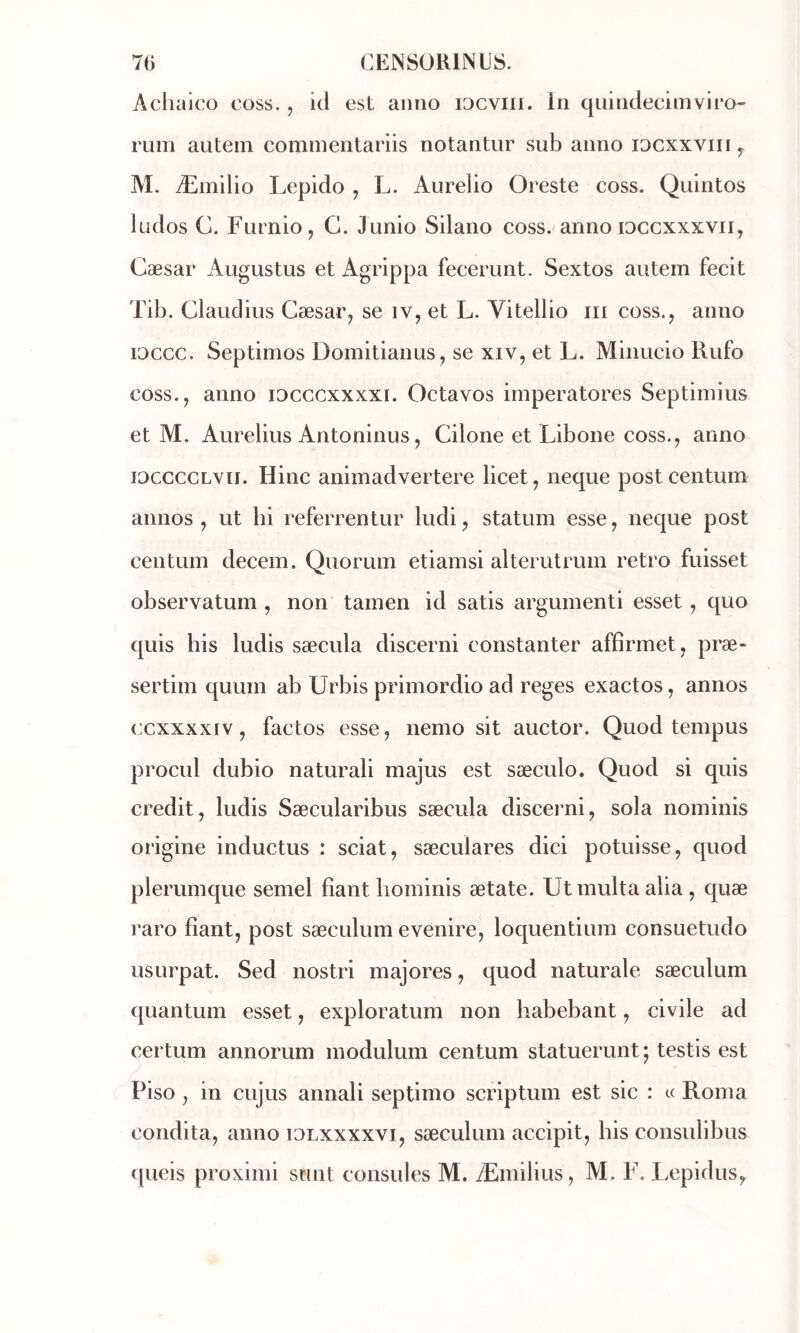 Achaico coss. , id est aiino iDCViii. In quindecimviro-' rum autein commentariis notantur sub anno iDCxxviiiy M. Æmilio Lepido ^ L. Aurelio Oreste coss. Quintos ludos C. Furnio, G. Junio Silano coss. anno loccxxxvii, Cæsar Augustus et Agrippa fecerunt. Sextos autem fecit Tib. Claudius Cæsar^ se iv, et L. Vitellio iii coss., anno loccc. Septimos Domitianus, se XIV, et L. Minucio Rufo coss., anno idcccxxxxi. Octavos imperatores Septiinius et M. Aurelius Antoninus, Cilone et Libone coss., anno iDCCCCLVii. Hinc animadvertere licet, neque postcentum annos , ut lii referrentur ludi, statuin esse, neque post centLim decein. Quorum etiamsi alterutrum rétro fuisset observatum , non tainen id satis argumenti esset , quo quis bis ludis sæcula discerni constanter affîrmet, præ- sertiin quuin ab Urbis primordio ad reges exactos, annos ccxxxxiv, factos esse, nemo sit auctor. Quod tempus procul dubio naturali majus est sæculo. Quod si quis crédit, ludis Sæcularibus sæcula discerni, sola noininis origine inductus : sciât, sæculares dici potuisse, quod plerumque semel fiant bominis ætate. Ut inulta alia , quæ raro fiant, post sæculum evenire, loquentium consuetudo usurpât. Sed nostri majores, quod naturale sæculum quantum esset, exploratum non habebant, civile ad certum annorum modulum centum statueront; testis est Piso , in cujus annali septimo scriptum est sic : « Rom a condita, anno idlxxxxvi, sæculum accipit, bis consulibus