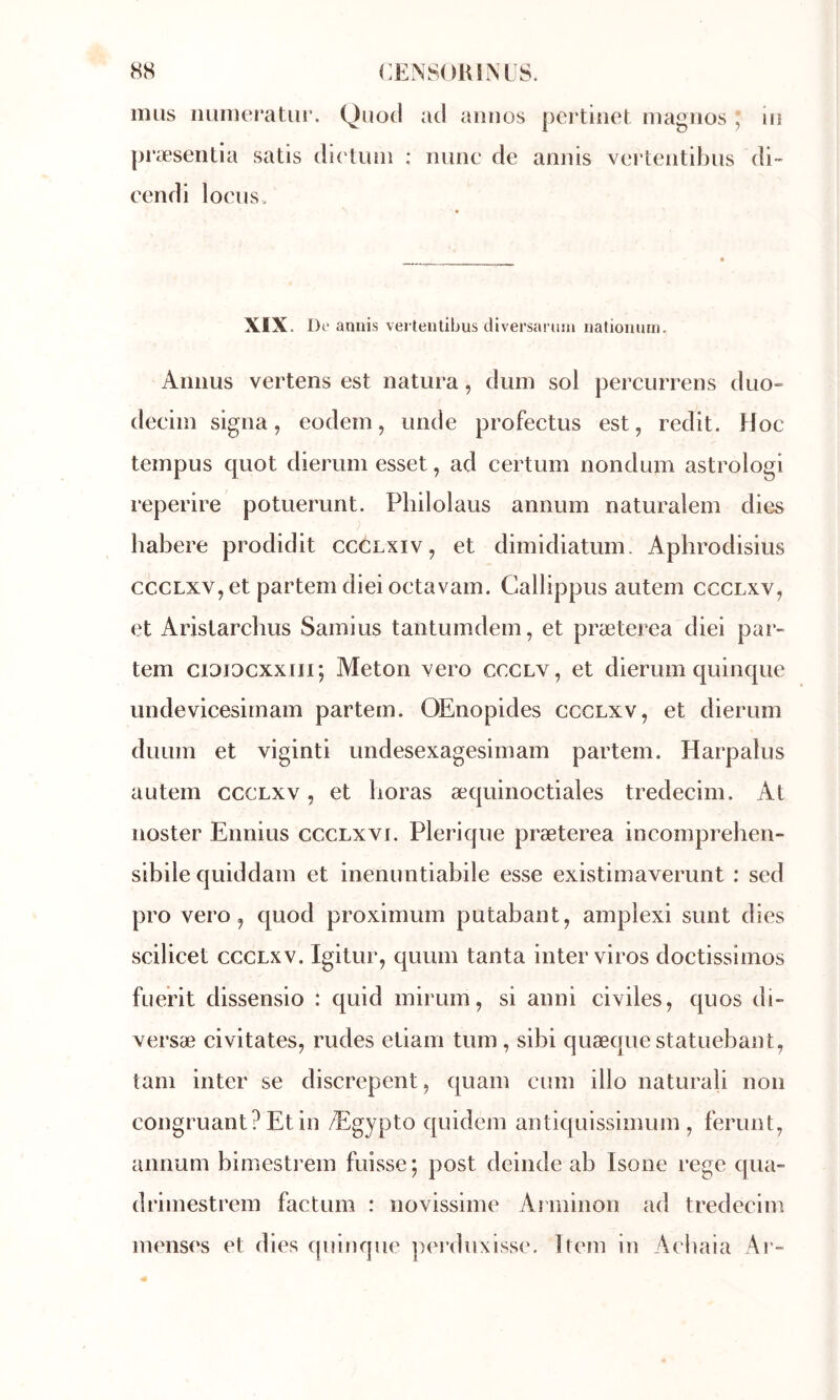 nuis nurnefatu!*. Qiiocl ad aiinos pcrtinet magnos ; lu præseiitia satis dirtuin : iiunc de annis verteiitibus di- cendi loeiis. XIX. De annis verteiitibus tliversaruni iiationum. Aiiiius vertens est natura, dum sol percurrens duo» decim signa, eodein, unde profectus est, redit. Hoc tempus quot dierum esset, ad certum nondum astroiogi reperire potuerunt. Pliilolaus annum naturalem dies habere prodidit ccclxiv, et diinidiatum. Apbrodisius cccLxv,et partemdieioctavam. Callippus autem ccclxv, et Aristarchus Sainius tantumdem, et præterea diei par» tem ciDiDCxxiii; Aleton vero ccglv, et dierum quinque undevicesirnam partern. OEnopides ccclxv, et dierum duLim et viginti undesexagesimam partern. Harpalus autem ccclxv , et horas æquinoctiales tredecim. At iioster Ennius ccclxvi. Pierique præterea incomprehen- sibile quiddam et inenuntiabile esse existimaverunt : sed pro vero, quod proximum putabant, amplexi sunt dies scilicet ccclxv. Igitur, quum tanta inter viros doctissimos fuerit dissensio : quid mirum, si anni civiles, quos di» versæ civitates, rudes etiam tum , sibi quæque statuebant, tam inter se discrepent, quam cum illo naturali non congruantPEtin Ægypto quidem antiquissimum , ferunt, annum bimestiæm fuisse; post deinde ab Isone rege qua- drimestrem factum : novissime Atininon ad tredecim menses et dies quinque perduxisse. îtem in Acbaia Ar»