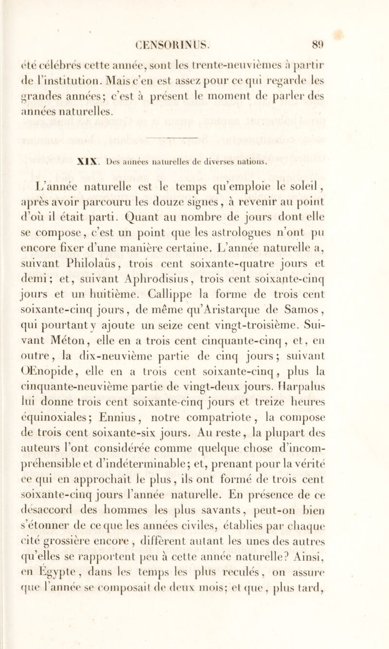 otc (‘élébros cette année, sont les ti’ente-neuvlèines à partir (le l’institution. Mais c’en est assez pour ce cpii regarde les grandes années; c’est à présent le moment de parler d('s années naturelles. XIX. Des années nalurelles de diverses nations. L’année naturelle est le temps qu’emploie le soleil, après avoir parcouru les douze signes, à revenir au point d’où il était parti. Quant au nombre de jours dont elle se compose, c’est un point que les astrologues n’ont pu encore fixer d’une manière certaine. L’année naturelle a, suivant Philolaüs, trois cent soixante-quatre jours et (bmii ; et, suivant Aplirodisius, trois cent soixante-cinq jours et un huitième. Callippe la forme de trois cent soixante-cinq jours , de meme qu’Aristarque de Samos , qui pourtant y ajoute un seize cent vingt-troisième. Sui- vant Méton, elle en a trois cent cinquante-cinq, et, en outre, la dix-neuvième partie de cinq jours ; suivant OEnopide, elle en a trois cent soixante-cinq, plus la cinquante-neuvième partie de vingt-deux jours. Harpalus lui donne trois cent soixante-cinq jours et treize heures équinoxiales ; Ennius , notre compatriote , la compose de trois cent soixante-six jours. Au reste, la plupart des auteurs l’ont considérée comme quelque chose d’incom- préhensible et d’indéterminable; et, prenant pour la vérité ce qui en approchait le plus, ils ont formé de trois cent soixante-cinq jours l’année naturelle. En présence de ce désaccord des hommes les plus savants, peut-on bien s’étonner de ce que les années civiles, établies par chaque ('ité grossière encore , diffèrent autant les unes des autres (pi’elles se rapportent peu à cette année naturelle? Ainsi, en Egypte , dans les tem|)s les plus recidés, on assin*(‘ ({lu' l’amuM' se (’omposait de deux mois; et (pie, })lus tard,