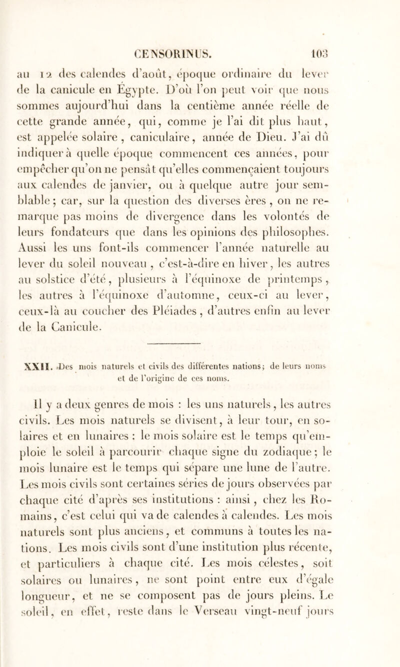 au \‘i (les calendes d’aout, (‘j)0(|ue ordinaire du lev('î‘ de la canicule en Egypte. D’oii Ton j)eut voir (pie nous sommes aujourd’hui dans la centième année réelle de cette grande année, (pii, comme je l’ai dit plus haut, est appelée solaire, caniculaire, année de Dieu. J’ai du in(li(juerà (pielle épo([ue commencent ces années, pour empêcher cpi’on ne pensât ([u’elles commençaient toujours aux calendes de janvier, ou à quekpie autre jour sem- hlahle ; car, sur la ([uestion des diverses ères , on ne re- maixpie pas moins de divergence dans les volontés de leurs fondateurs ([ue dans les opinions des philosophes. Aussi les uns font-ils commencer l’année naturelle au lever du soleil nouveau , c’est-à-dire en hiver, les autres au solstice d’été, plusieurs à ré(phnoxe de printemps, les autres à ré([uinoxe d’automne, ceux-ci au lever, ceux-là au coucher des Pléiades , d’autres enfin au lever de la Canicule. XXII. •Des mois naturels et civils des différentes nations; de leurs noms et de l’origine de ces noms. Il y a deux genres de mois : les uns naturels , les autres civils. Les mois naturels se divisent, à leur tour, en so- laires et en lunaires : le mois solaire est le temps (pi’em- ploie le soleil à parcourir cha(pie signe du zodiatjue; le mois lunaire est le temps qui sépare une lune de l’autre. Les mois civils sont certaines séries de jours observées par cha(pie cité d’après ses institutions : ainsi, chez les Ro- mains, c’est celui (pii va de calendes à calendes. Les mois naturels sont plus anciens, et communs à toutes les na- tions. Les mois civils sont d’une institution plus récente, et particuliers à chaque cité. Les mois célestes, soit solaires ou lunaires, ne sont point entre eux d’égale longueur, et ne se composent pas de jours pleins, l.e soleil, en effet, irste dans le Verseau vingt-neuf jours