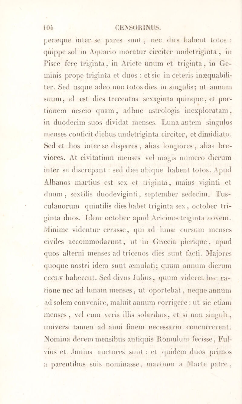 1(Ff CENSOlilNUS. peræqiie inter se pares sunt, nee (lies haïrent tolos : (fuippe sol in A([iiario inoratur circiter undetriginta , in Pisce fere triginta, in Ariete tinum et triginta, in Ge- iniiiis propc triginta et düos : et sic in ceteris inæ(|uabili~ ter. Sed iisque adeo non totos (lies in singulis; ut armiiin sLium, id est dies trecentos sexaginta quinque, et por- tionem nescio quam, adliuc astroîogis inexpîoratain, in duodeciin suos dividât inenses. Luna autem singulos ineiîses confîcit diebus undetriginta circiter, et diinidiato. Sed et hos inter se dispares , alias loogiores , alias bre- viores. At civitatiuin menses vel inagis numéro dierum inter se discrepant : sed dies ubiqiie babent totos. Apud Albanos martius est sex et triginta, mains viginti et duum, sextilis diiodeviginti, september sedecim. Tus- culanorum quintilis dies babet triginta sex, october tri- giîîta duos. Idem october a Aricinos trii^inta novem. Minime videntur errasse, qui ad lunæ cursum menses civiles accommodarunt, ut in Græcia plerique, apud (juos alterni menses ad tricenos dies sunt facti. Majores quoque nostri idem sunt æmulati; (|irjm amiiim dierum cccLV haberento Sed diviis Julius, quum videret bac ra~ tioiie nec ad lunam menses, ut oportebat, neque annuin ad solem convenire, maîuit annum corrigere : ut sic etiam menses, vel cum veris illis solaribus, et si non sioguli , îuiiversi tamen ad anni finem necessario concurrerent. Nomina decem mensibus antiquis Romulum fecisse, Fub viüs et Junius auctores sunt : et quidem duos primos a parentibus suis nominasse, marhum a Marte pâtre.