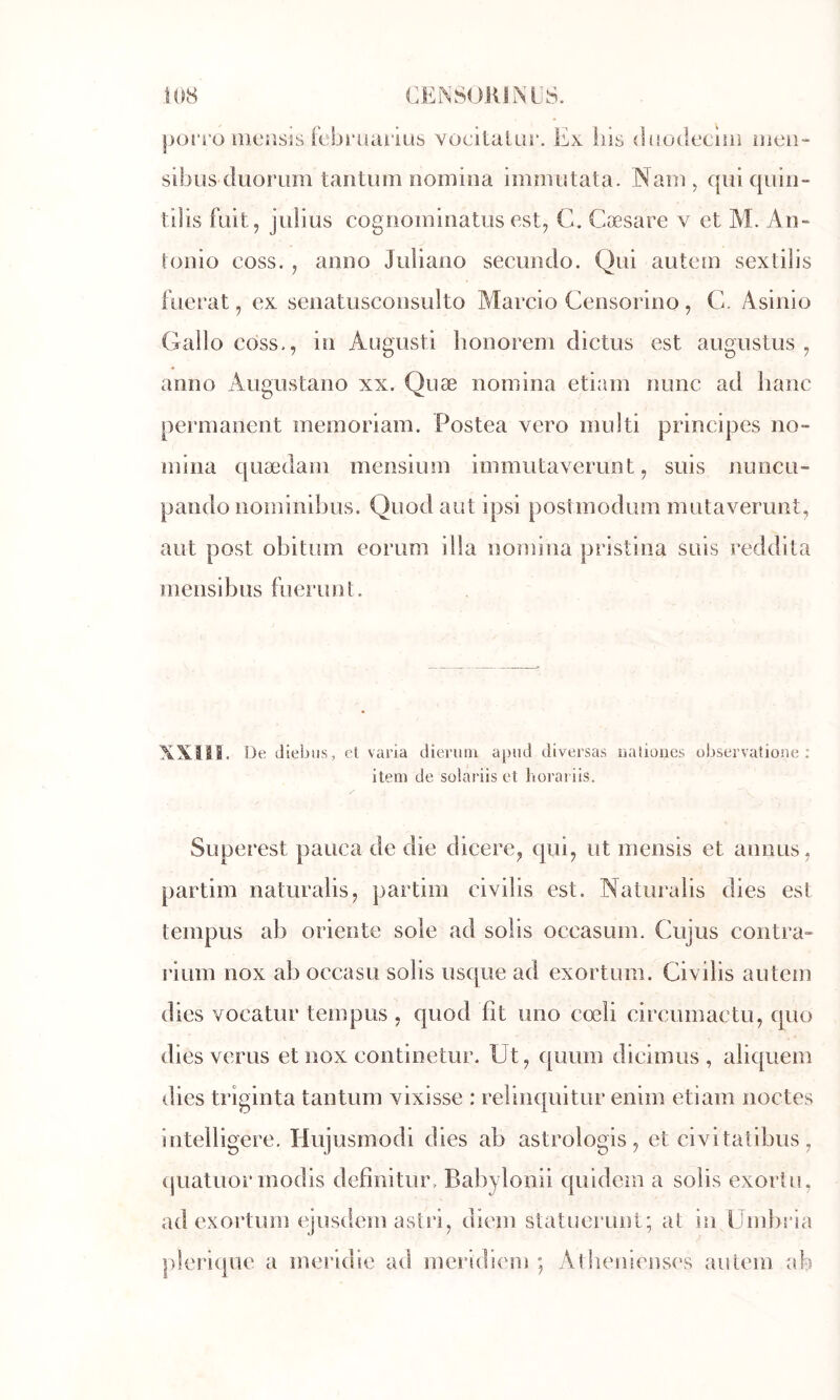 j)on o iiicîisis febritaiiüs vocitaliir. Ex iiis {luotiecuii lueii*- sibus diiorum tantum nomina immutata. Nam, quiquin- tilis fuit, julius cogiiominatusest, C. Cæsare v et M. An- tonio coss. , anno Juliano secundo. Qui autem sextilis fuerat, ex senatusconsulto Marcio Censorino , C. Asinio Gallo coss., in Augusti lionorem dictus est augustus , anno Augustano xx. Quæ nomina etiam nunc ad liane [lerinanent memoriam. Postea vero inulti principes no- mina quædam mensium immutaverunt, suis nuncu- pando nominibus. Quod aut ipsi postmodum mutaverunt, aut post obitum eorum ilia nomina pristina suis reddita mensibus fuerimt. \Xlil. De diebus, et varia dierum apiid diversas oaîiones observatione : item de solarüs et horai iis. Superest pauca de die dicere, qui, ut inensis et annus, partim naturalis, partim civilis est. Naturaiis dies est teinpus ab oriente sole ad solis occasum. Gujus contra- rium nox ab occasu solis usque ad exortum. Civilis auteni dies vocatur tempus , quod fit uno cœli circumactu, epto dies verus et nox continetur. üt, quum dicimus , aliquem dies triginta tantum vixisse : relinquitur enim etiam iioctes Intelligere. Hujusmodi dies ab astrologis, et civitatibus , (juatuor modis defînitiir. Babyloiiii quidem a solis exortu, ad exortum ejusdem asîri, diein statuerunt; at in IJmlnâa plerique a meridie ad meridiem ; Alhenienst's ainem ab