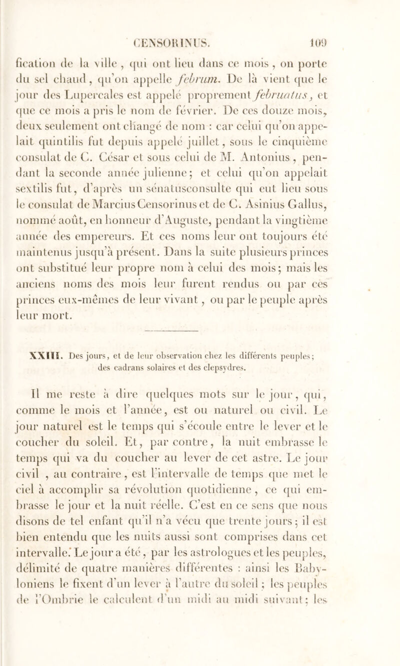 (:i:ns()ium s. KM) firalioii (le la ville , (jui (jnt Heu dans ce mois , on porte (lu sel chaud, (ju’on appelle /c/;/Y^7^2. De là vient (jue le jour des Lupercales est apj)el('' j)roprement fehru/itus, et (|ue ce mois a pris le nom de f(ivrier. De ces douze mois^ (H 'ux seulement ontcHang(3 de nom : car celui cju’on appe- lait (piintilis fut depuis appel(3 juillet, sous le clncpiième consulat de C. C(‘sar et sous celui de M. Antonius , pen- dant la seconde année julienne ; et celui qu’on appelait sextilisfut, d’après un sénatusconsulte qui eut lieu sous le consulat de MarciusCensorinus et de C. Asinius Gallus, nommé août, en honneur d’Auguste, pendant la vingtième année des empereurs. Et ces noms leur ont toujours été maintenus jusqu’à présent. Dans la suite plusieurs princes ont substitué leur propre nom à celui des mois; mais les anciens noms des mois leur furent rendus ou par ces princes eux-mémes de leur vivant, ou par le peuple après leur mort. XXIlî. Des jours, et de leur observation chez les différents peuples; des cadrans solaires et des clepsydres. Il me reste à dire quelques mots sur le jour, qui, comme le mois et l’année, est ou naturel ou civil. Le jour naturel est le temps qui s’écotde entre le lever et le coucher du soleil. Et, par contre, la nuit embrasse le temps (|ui va du coucher au lever de cet astre. Le jour civil , au contraire, est l’intervalle de tentps que met le ciel à accomplir sa révolution quotidienne , ce qui em- brasse le jour et la nuit réelle. C’est en ce sens que nous disons de tel enfant qu’il n’a vécu que trente jours; il est bien entendu que les nuits aussi sont comprises dans cet intervalle.* Le jour a été, par les astrologues et les peuples, délimité de quatre manières différentes : ainsi les Babv- loniens le fixent d’un lever à l’autre du soleil ; les peuph's de l’Ombrie le calculent d’un midi au midi suivant: h^s