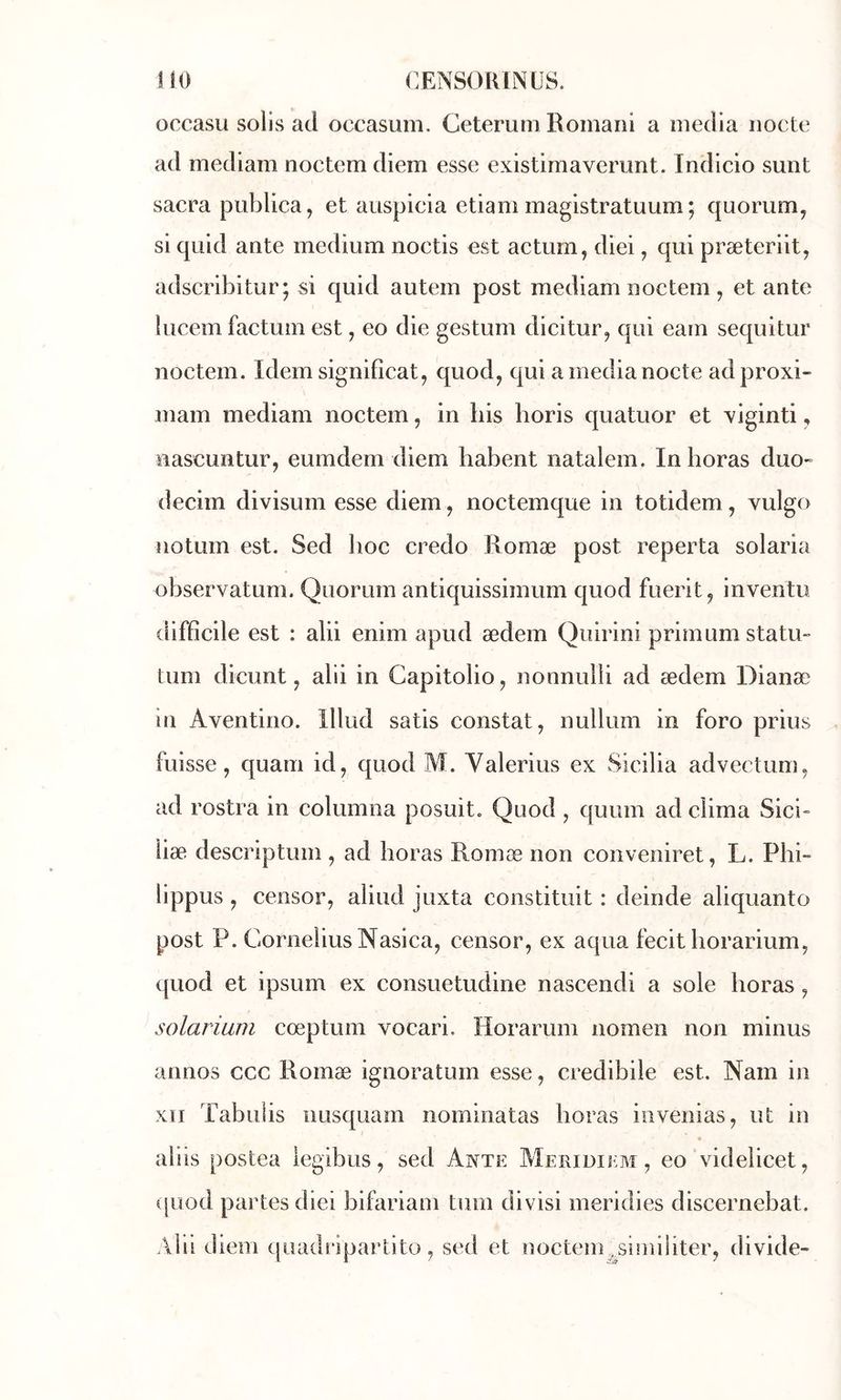 lîo CENSORINÜS. occasu solis ad occasum. Cetemm Romani a media nocte ad mediam noctem diem esse existirnaverunt. Indicio sunt sacra publica, et auspicia etiam magistratuum; quorum, si quid ante medium noctis est actum, diei, qui præteriit, adscribitur; si quid autem post mediam noctem, et ante lucem factum est, eo die gestum dicitur, qui eam sequitur noctem. Idem signifîcat, quod, qui a media nocte adproxi- mam mediam noctem, in bis horis quatuor et xiginti, nascuntur, eumdem diem habent natalem. Inhoras duo- decim divisum esse diem, noctemque in totidem, vulgo uotum est. Sed hoc credo Romæ post reperta solaria observatum. Quorum antiquissimum quod fuerit, inventa difficile est : alii enim apud ædem Qiiirini primum statu- tum dicunt, alii in Capitolio, nonnulli ad ædem Dianæ in Aventino. lllud satis constat, nullum in foro prius fuisse, quam id, quod M. Valerius ex Sicilia advectum, ad rostra in columna posuit. Quod , cjuum ad clima Sici- liæ descriptum , ad horas Romæ non conveniret, L. Phi- lippus , censor, aliud juxta constituit : deinde aliquanto post P. Cornélius Nasica, censor, ex aqua fecit liorarium, quod et ipsum ex consuetudine nascendi a soie horas, solarium cœptum vocari. Horarum nomen non minus annos ccc Romæ ignoratum esse, credibile est. Nam in XII Tabulis iiusquam nominatas horas invenias, ut in aliis postea iegibus, sed Ante Meriüiem, eo videlicet, quod partes diei bifariam tum divisi ineridies discernebat. .\lii diem quadripartito, sed et noctem .^simiiiter, divide-