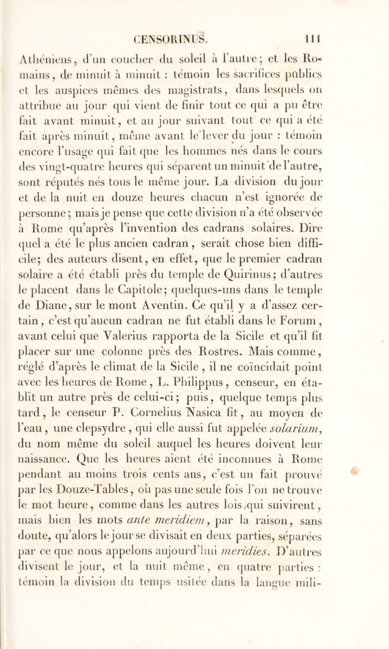 Alhcnuiiis, (11111 ( oiiclier du soleil à l’auli e; et les Ro« mains, de minuit à minuit : témoin les sacrifices pilblics vl l(‘s auspices memes d(‘s magistrats, dans les([U(‘ls on attribue au jour (|ui vient de finir tout ce qui a pu être fait avant minuit, et au jour suivant tout ce qui a été fait après minuit, même avant le’lever du jour : témoin encore l’usage qui fait ([ue les hoinmes nés dans le cours des vingt-quatre heures qui séparent un minuit de l’autre, sont réputés nés tous le même jour. La division du jour et de la nuit en douze heures chacun n’est ignorée de personne ; mais je pense que cette division n’a été observée à Rome qu’après l’invention des cadrans solaires. Dire ([iiel a été le plus ancien cadran, serait chose bien diffi- cile; des auteurs disent, en effet, que le premier cadran solaire a été établi près du temple de Quirinus; d’autres le placent dans le Capitole; quelques-uns dans le temple de Diane, sur le mont Aventin. Ce qu’il y a d’assez cer- tain, c’est qu’aucun cadran ne fut établi dans le Forum , avant celui que Valerius rapporta de la Sicile et qu’il fit placer sur une colonne près des Rostres. Mais comme, réglé d’après le climat de la Sicile , il ne coïncidait point avec les heures de Rome , L. Philippus , censeur, en éta- blit un autre près de celui-ci; puis, quelque temps plus tard, le censeur P. Cornélius Nasica fit, au moyen de l’eau , une clepsydre , qui elle aussi fut appelée solarium, du nom même du soleil auquel les heures doivent leur naissance. Que les heures aient été inconnues à Rome pendant au moins trois cents ans, c’est un fait prouvé par les Douze-Tables, ou pas une seule fois l’on ne trouve le mot heure, comme dans les autres lois qui suivirent, mais bien les mots unie meridiem, par la raison, sans doute, qu’alors le jour se divisait en deux parties, séparées par ce que nous appelons aujourd’hui rneridies. D’autres divisent le jour, et la nuit même , en quatre parties : témoin la division du temps usitée dans la langue mili-