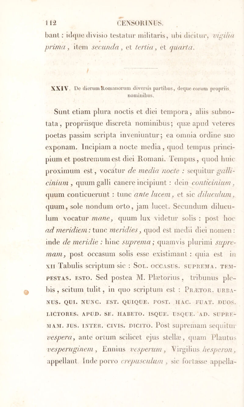 ■CEN80R8NÜS. 1 12 haut: idqiie tlivisio testatur iiiilitaris, iibl Jicitiuq vigilia prima ^ item seciuuia ^ et ter Lia, et quarta. XXIV. De dierum Romaiioriim diversis partibiis, deque eorum propriis, iiominihus. Simt etiam pliira noctis et diei tempora, aliis subno- tata, propriisque discreta nominibus ; qiiæ apud veteres poetas passim scripta inveniuntur; ea omnla ordine suo exponam. Incipiain a nocte media, quod tempus princb pium et postremumest diei Romani. Tempus, quod huic proximum est, vocatur de media noete : sequitur galld cinium , quum galli canere incipiunt : dein contieinium, quum conticuerunt : tune ante lucem ^ et sic dduculum, quum, sole nondum orto, jam lucet. Secundimi dilucu» lum vocatur marie, quum lux videtur solis : post hoc ad meridiem: tune meridies, quod est medii diei nomen : inde de meridie : bine suprerna ; quamvis plurimi supre- mam, post occasum solis esse existimant : quia est in XII Tabulis scriptum sic : Sol. occasus. suprema. tem- PESTAS. ESTO. Scd postea M. Plætorius , tribunus pie™ bis , scitum tulit, in quo scriptum est : Prætor. urba- NUS. QUI. NUNC. EST. QUIQUE. POST. IIAC. FÜAT. DUOS. LICTORES. APtlD. SE. HABETO. ISQUE. USQÜE. AD. SUPRE- MAM. JUS. INTER, civis. DiciTO. Post supreuiam sequitur vespera, ante ortum scilicet ejus stellæ, quam Plautus vesperuginem , Ennius vesperarn , Yirgilius appellaut Inde porro crepascalum , sic fortasse appel la-