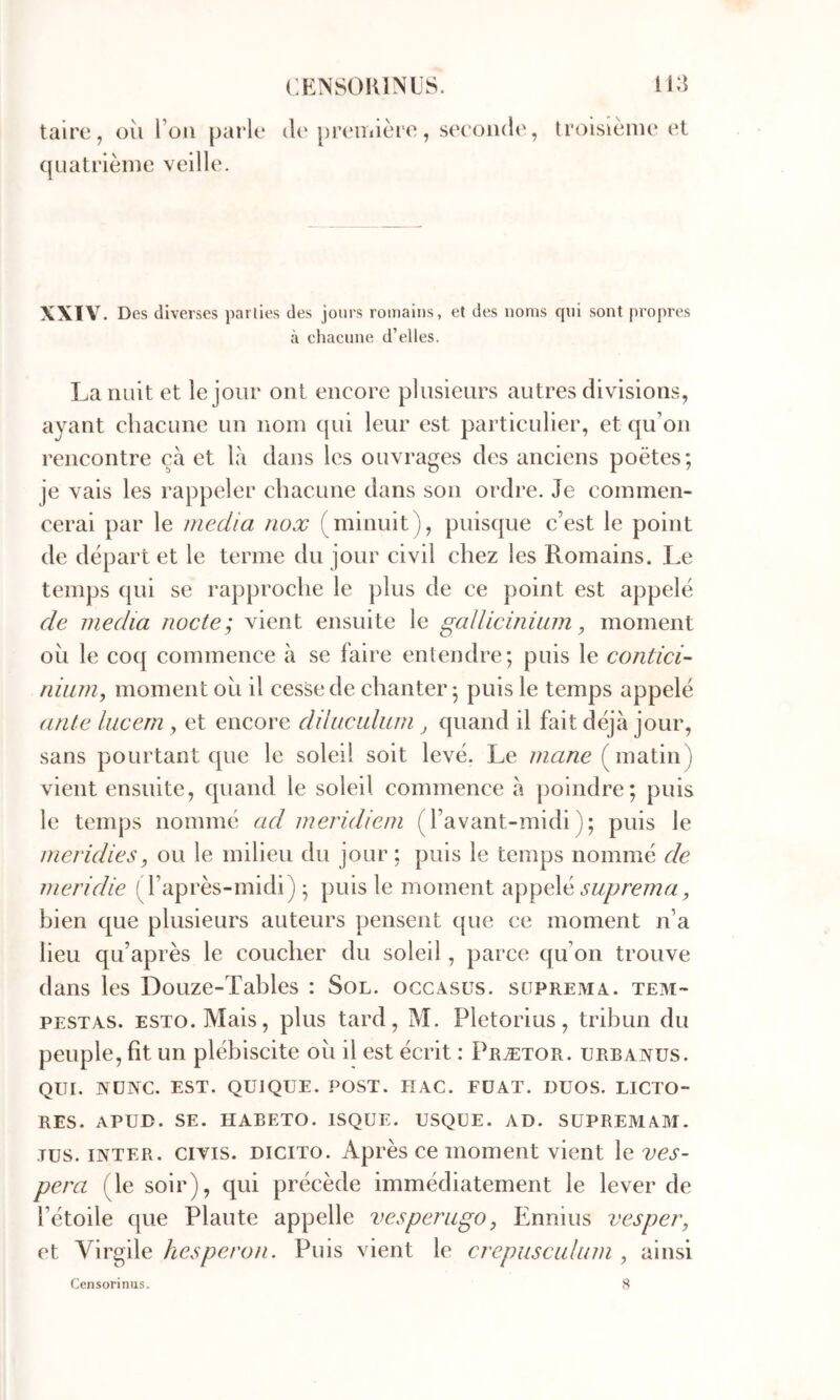 taire, oii Tou parle il('prcanière, seconde, ([Liatrlème veille. troisième et XXIV. Des diverses pallies des jours romains, et des noms qui sont propres à chacune d’elles. La nuit et le jour ont encore plusieurs autres divisions, ayant chacune un nom ({ui leur est particulier, et qu’on rencontre çà et là dans les ouvrages des anciens poètes; je vais les rappeler chacune dans son ordre. Je commen- cerai par le media nox (minuit), puistjue c’est le point de départ et le terme du jour civil chez les Romains. Le temps qui se rapproche le plus de ce point est appelé de media nocte; vient ensuite le gallicinium, moment ou le co({ commence à se faire entendre; puis le contici’- niiim, moment ou il cesse de chanter; puis le temps appelé ante lucerri, et encore dihiculum ^ quand il fait déjà jour, sans pourtant que le soleil soit levé. Le mane (matin) vient ensuite, quand le soleil commence à poindre; puis le temps nommé ad meridiem (l’avant-midi); puis le meridies, ou le milieu du jour ; puis le temps nommé de mendie (l’après-midi) ; puis le moment suprema, bien que plusieurs auteurs pensent que ce moment n’a lieu qu’après le coucher du soleil , parce qu’on trouve dans les Douze-Tables : Sol. ogcasüs. suprema. tem- PESTAS. ESTO.Mais, plus tard, M. Pletorius, tribun du peuple, fît un plébiscite oîi il est écrit : Prætor. urbanüs. QUI. NÜNC. EST. QUIQÜE. POST. HAC. FÜAT. DUOS. LICTO- RES. APUD. SE. HABETO. ISQUE. USQUE. AD. SUPREMAM. .TUS. INTER, civis. DiciTo. Après ce moment vient \Qves- pera (le soir), qui précède immédiatement le lever de l’étoile que Plaute appelle vesperugo, Ennius vesper, et Virgile hesperon. Puis vient le crepuscalum , ainsi Censorinus. S