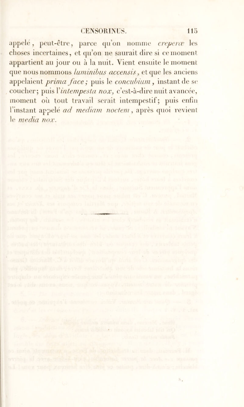 appc'le, j)out-ctr(‘, parce (lu’on iioiiinic crepevæ les choses incertaines, et qu’on ne saurait dire si ce moment appartient au jour ou à la nuit. Vient ensuite le moment que nous nommons laminihus accensis, et que les anciens appelaient prima face; puis le conciibium, instant de s(‘ , coucher; puis Vintempesta, nox, c’est-à-dire nuit avancée, moment oîi tout travail serait intempestif; puis enfin l’instant appelé ad mediarn nociem ^ après quoi revient !(' media nox.