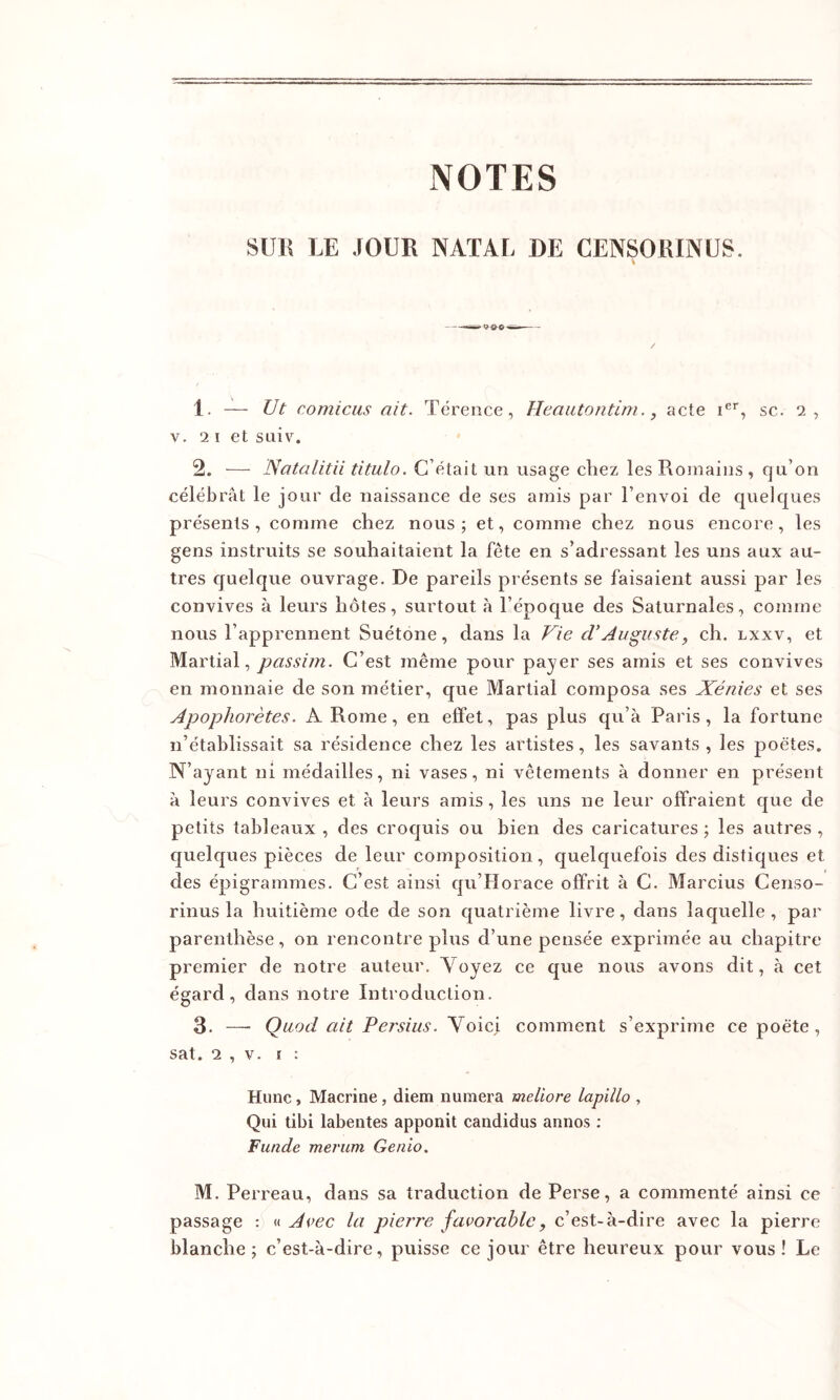 NOTES SlJlî LE JOUR NATAL DE CENSORINUS. 1. — Ut comicus ait. Tcrence, Heautontim., acte i®*, sc. 2, V. 2 I et suiv. 2. — JSatalitii titulo. C’était un uisage chez les Romains , qu’on célébrât le jour de naissance de ses amis par l’envoi de quelques présents, comme chez nous; et, comme chez nous encore, les gens instruits se souhaitaient la fête en s’adressant les uns aux au- tres cjuelque ouvrage. De pareils présents se faisaient aussi par les convives à leurs hôtes, surtout à l’époque des Saturnales, comme nous l’apprennent Suétone, dans la Vie cVAuguste, ch. lxxv, et Martial, passim. C’est même pour payer ses amis et ses convives en monnaie de son métier, que Martial composa ses Xénies et ses Apophorètes. A Rome, en effet, pas plus qu’à Paris, la fortune n’établissait sa résidence chez les artistes, les savants, les poètes. N’ayant ni médailles, ni vases, ni vêtements à donner en présent à leurs convives et à leurs amis, les uns ne leur offraient que de petits tableaux , des croquis ou bien des caricatures ; les autres , quelques pièces de leur composition, quelquefois des distiques et des épigrammes. C’est ainsi qu’Horace offrit à C. Marcius Censo- rinus la huitième ode de son quatrième livre, dans laquelle, par parenthèse, on rencontre plus d’une pensée exprimée au chapitre premier de notre auteur. Voyez ce que nous avons dit, à cet égard, dans notre Introduction. 3. —■ Quod ait Persius. Voici comment s’exprime ce poète, sat. 2 , V. I : Hune, Macrine, diem numera meliore lapillo , Qui tibi labentes apponit candidus annos ; Funde merum Genio. M. Perreau, dans sa traduction de Perse, a commenté ainsi ce passage : « Avec la pierre favorable, c’est-à-dire avec la pierre blanche; c’est-à-dire, puisse ce jour être heureux pour vous! Le