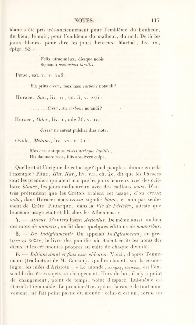 blatic a été pris Irès-ancicnnenient pour reinblèuic du bonlieur, du bien; le noir, pour l’einblèine du Tualheur, du mal. De là les jours blancs, pour dire les jours heureux. Martial, liv. ix, épigr. 53 • Félix utraqne lux, diesque nobis Signaiidi melioribus la/jillis. Perse, sat. v, v. 108 : ' Ilia prias creta , inox liæc carbone iiotaiidi.^ Horace, Sat., liv. ii, sat. 3, v. 245 : Creta , an carbone notandi ? Horace , Odes, liv. i , ode 36, v. 10 : Cressa ne careat pulchra dies nota. Ovide, Alétarn., liv. xv, v. 4i : Mos erat antiquus niveis atrisque lapiUis, His daninare reos, illis absolvere culpa. Quelle était l’origine de cet usage? quel peuple a donné en cela l’exemple? Pline, Hist. Nat., liv. vu , ch. 4O5 6it ^cs Thraces sont les premiers qui aient marqué les jours heureux avec des cail- loux blancs, les jours malheureux avec des cailloux noir.s. D’au- tres prétendent que les Crétois avaient cet usage, d’où cressa nota, dans Horace; mais cressa signifie blanc, et non pas seule- ment de Crète. Plutarque, dans la Vie de Périclès, atteste que le même usage était établi chez les Athéniens. » h. — Atticas. D’autres lisent Articulas. De même aussi, au lieu lies mots de nunieris, on lit dans quelques éditions de muneribus. 5. — De Indigitanicntis. On appelait Jndigitamenta, en grec iepavoeà [jtêXia, le livre des pontifes où étaient écrits les noms des dieux et les cérémonies propres au culte de chaque divinité. 6. — Initiiun situai et finis esse vidcatur. Voici, d’après l’enne- mann (traduction de M. Cousin), ([uelles étaient, sur la cosmo- logie, les idées d’Aristote : <( Le monde, xoctAo;, oùpavô;, est l’en- semble des êtres sujets au changement. Hors de lui , il n’y a point de changement, point de temps, ])oinl d’espace. Lui-même est éternel cl immuable. Le premier être, qui est la cause de tout mou- vement , ne fait point partie du monde : eelui-ci est un , forme un