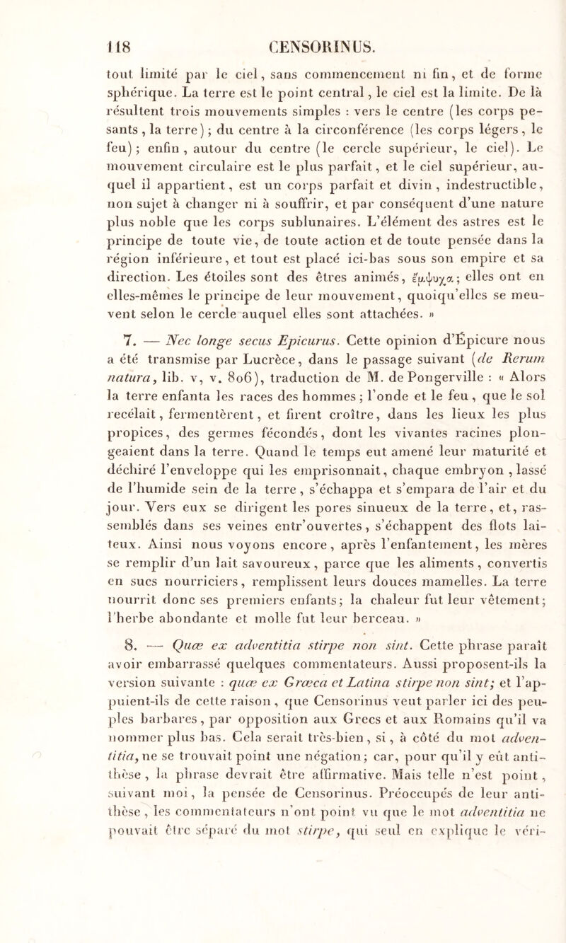 toiil limité par le ciel, sans commencement ni fin, et de forme sphérique. La terre est le point central, le ciel est la limite. De là résultent trois mouvements simples : vers le centre (les corps pe- sants , la terre) ; du centre à la circonférence (les corps légers, le feu); enfin, autour du centre (le cercle supérieur, le ciel). Le mouvement circulaire est le plus parfait, et le ciel supérieur, au- quel il appartient, est un corps parfait et divin, indestructible, non sujet à changer ni à souffrir, et par conséquent d’une nature plus noble que les corps sublunaires. L’élément des astres est le principe de toute vie, de toute action et de toute pensée dans la région inférieure, et tout est placé ici-bas sous son empire et sa direction. Les étoiles sont des êtres animés, eu^ux^a; elles ont en elles-mêmes le principe de leur mouvement, quoiqu’elles se meu- vent selon le cercle auquel elles sont attachées. « 7. — Nec longe secus Epicurus. Cette opinion d’Épieure nous a été transmise par Lucrèce, dans le passage suivant [^cle Rerum natura, lib. v, v. 806), traduction de M. de Pongerville : « Alors la terre enfanta les races des hommes ; l’onde et le feu , que le sol recelait, fermentèrent, et firent croître, dans les lieux les plus propices, des germes fécondés, dont les vivantes racines plon- geaient dans la terre. Quand le temps eut amené leur maturité et déchiré l’enveloppe qui les emprisonnait, chaque embryon , lassé de l’humide sein de la terre , s’échappa et s’empara de l’air et du jour. Vers eux se dirigent les pores sinueux de la terre, et, ras- semblés dans ses veines entr’ouvertes, s’échappent des flots lai- teux. Ainsi nous voyons encore, après l’enfantement, les mères se remplir d’un lait savoureux, parce que les aliments, convertis en sucs nourriciers, remplissent leurs douces mamelles. La terre nourrit donc ses premiers enfants; la chaleur fut leur vêtement; l’herbe abondante et molle fut leur berceau. » 8. ■— Quœ ex adventitia stirpe non sint. Cette phrase paraît avoir embarrassé quelques commentateurs. Aussi proposent-ils la version suivante : quœ ex Grœca et Latin a stirpe non sint; et l’ap- puient-ils de cette raison, que Censorinus veut parler ici des peu- ples barbares, par opposition aux Grecs et aux Romains qu’il va nommer plus bas. Cela serait très-bien, si, à côté du mol adven- titia,ne se trouvait point une négation; car, pour qu’il y eût anti- thèse , la phrase devrait être affirmative. Mais telle n’est point , suivant moi, la pensée de Censorinus. Préoccupés de leur anti- thèse , les commentateurs n’ont point vu que le mot adventitia ne pouvait être séparé du mot stirpe, qui seul en explique le veri-