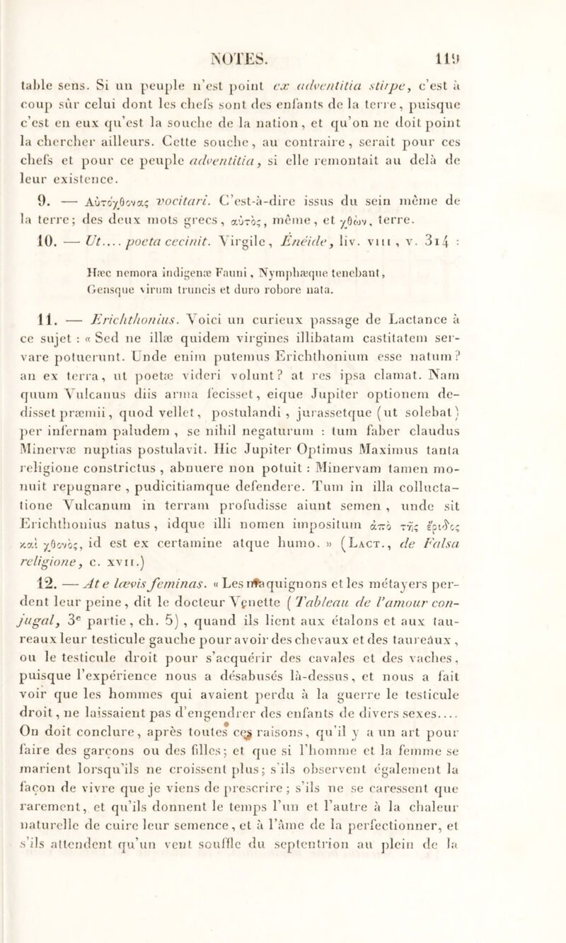 tal)le sens. Si au peuple n’est point ex (ulventitia stupCy c’est à coup sur celui dont les chefs sont des enfants de la len e, puisque c’est en eux qu’est la souche de la nation, et qu’on ne doit point la chercher ailleurs. Cette souche, au contraire, serait pour ces chefs et pour ce peuple adveiitilia, si elle remontait au delà de leur existence. 9. — AÙTO'/ôova; vocitari. C’est-à-dire issus du sein meme de la terre; des deux mots grecs, aOro;, meme, et yôwv, terre. 10. — Ut—pocta cecinit. Virgile, Enéide, liv. viii , v. 3i4 : }fæc ncniora indigenæ Fauni, Nymphæque teiiebant, Oensque \irum truiicis et diiro robore iiata. 11. — E riclithoniiis. Voici un curieux passage de Lactance à ce sujet : « Sed ne illæ quidem virgines illibatam castitatem ser- vare potucrunt. Unde enim putemus Erichthonium esse natum? an ex terra, ut poetæ videri -volunt? at rcs ipsa clamat. Nam quum Vulcanus diis arma fecisset, eicjue Jupiter optionem de- disset præmii, quod vellct, postulandi , jurassetque (ut solebat) ])er infernam paiudem , se nihil negaturum : tum faber claudus Minervæ nuptias postulavit. Hic Jupiter Optimus Maximus tanta l eligione constrictus , abnuere non potuit : Minervam tamen mo- nuit repugnare , pudicitiamque defendere. Tum in ilia collucta- tione Vulcanum in terrain profudisse aiunt semen , unde sit Erichtlionius natus , idquc illi nomen impositum o.T.h ttî; eptJ'cç x,al id est ex certamine atque humo. » (Lact., de Falsa religione, c. xvii.] 12. —At e lœvis feminas. « Les nfaquignons et les métayers per- dent 1 eur peine, dit le docteur Veuette ( Tablenii de Vamourcon- juged, 3® partie, ch. 5) , quand ils lient aux étalons et aux tau- reaux leur testicule gauche pour avoir des chevaux et des tauredux , ou le testicule droit pour s’acc|uéi'ir des cavales et des vaches, puisque l’expérience nous a désabusés là-dessus, et nous a fait voir que les hommes qui avaient perdu à la guerre le testicule droit, ne laissaient pas d’engendrer des enfants de divers sexes On doit conclure, après toutes ce^ raisons, qu’il y a un art pour faire des garçons ou des filles; et que si l’homme et la femme se marient lorsqu’ils ne croissent plus ; s’ils observent également la laçon de vivre que je viens de prescrire ; s’ils ne se caressent que rarement, et qu’ils donnent le temps l’un et l’autre à la chaleur naturelle de cuire leur semence, et à l’àme de la perfectionner, et s’ils attendent qu’un vent souffle du septentrion au jilein de la