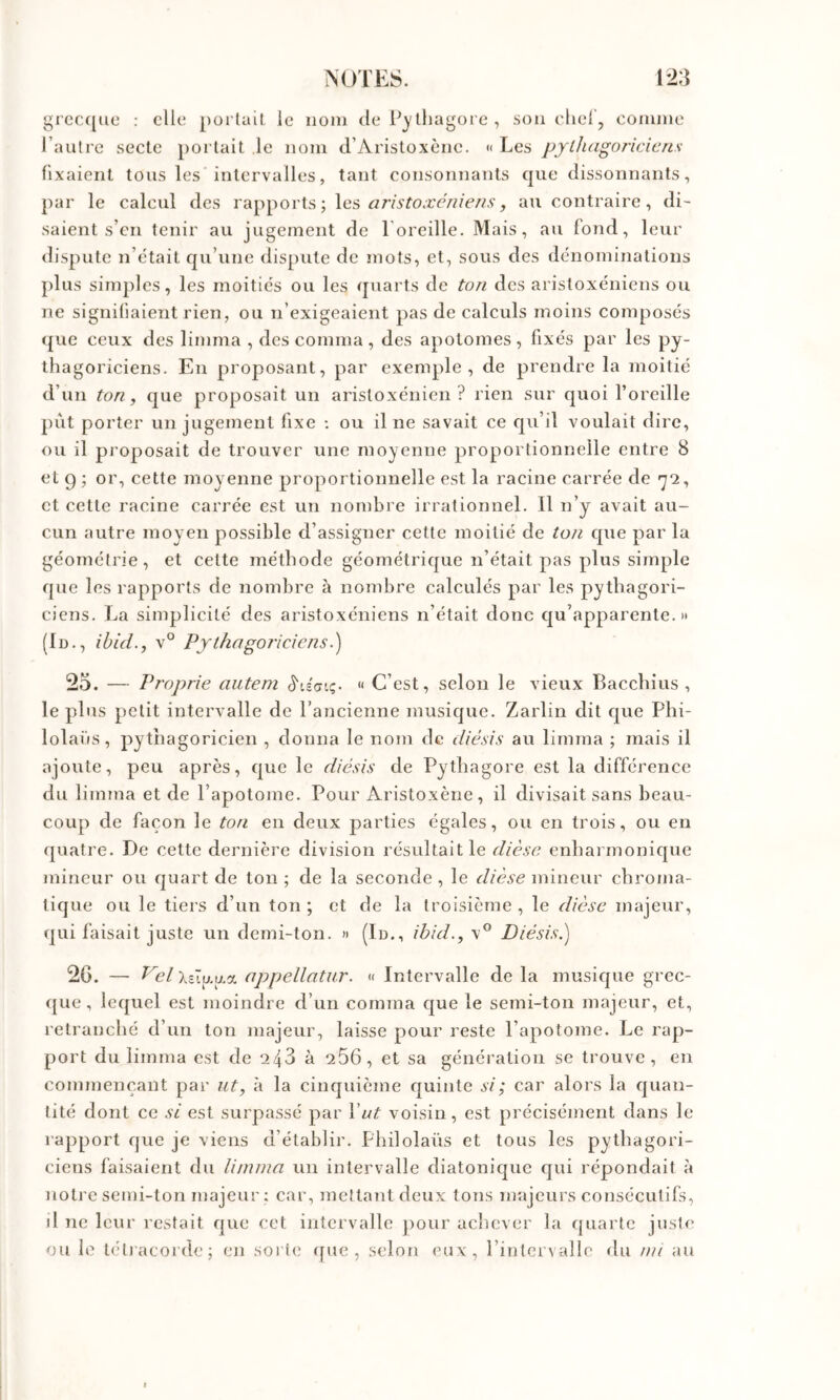 grec([ue : elle portail le nom de P^lliagore, son eliel, comme l’autre secte portait le nom d’Aristoxène. « Les pythagoriciens- fixaient tous les intervalles, tant consonnants que dissonnants, par le calcul des rapports ; les au contraire, di- saient s’en tenir au jugement de l'oreille. Mais, au fond, leur dispute n’etait qu’une dispute de mots, et, sous des dénominations plus simples, les moitiés ou les quarts de ton des aristoxeniens ou ne signifiaient rien, ou n’exigeaient pas de calculs moins composés ({lie ceux des limma , des comma, des apotomes, fixés par les py- thagoriciens. En proposant, par exemple, de prendre la moitié d’un ton, que proposait un aristoxénien ? rien sur quoi l’oreille {lût porter un jugement fixe : ou il ne savait ce qu’il voulait dire, ou il proposait de trouver une moyenne proportionnelle entre 8 et g ; or, cette moyenne proportionnelle est la raeine carrée de *^2, et cette racine carrée est un nombre irrationnel. Il n’y avait au- cun autre moyen possible d’assigner cette moitié de ton que par la géométrie, et cette méthode géométrique n’était pas plus simple que les rapports de nombre à nombre calculés par les pythagori- ciens. La simplicité des aristoxéniens n’était donc qu’apparente.» (Id., ibid., v° Pythagoriciens.') 25. — Proprie aiiteni S'iéaiç. « C’est, selon le vieux Bacchius , le plus petit intervalle de l’ancienne musique. Zarlin dit que Phi- lolaüs, pythagoricien , donna le nom de diésis au limma ; mais il ajoute, peu après, que le diésis de Pythagore est la différence du limma et de l’apotome. Pour Aristoxène , il divisait sans beau- coup de façon le ton en deux parties égales, ou en trois, ou en ({uatre. De cette dernière division résultait le dièse enharmonique mineur ou quart de ton ; de la seconde , le dièse mineur chroma- tique ou le tiers d’un ton ; et de la troisième , le dièse majeur, (]ui faisait juste un demi-ton. » (Id., ihid., Diésis.) 2G. — Eh/Xsïu.y.a appellntur. « Intervalle de la musique grec- ({ue, lequel est moindre d’un comma que le semi-ton majeur, et, retranché d’un ton majeur, laisse pour reste l’apotome. Le rap- port du limma est de 243 à 266, et sa génération se trouve, en commençant par nt, à la cinquième quinte si; car alors la quan- tité dont ce si est surpassé par Vat voisin, est précisément dans le rapport que je viens d’établir. Philolaüs et tous les pythagori- ciens faisaient du limma un intervalle diatonique qui répondait h notre semi-ton majeur; car, mettant deux tons majeurs consécutifs, il ne leur restait que cet intervalle jiour achever la quarte juste