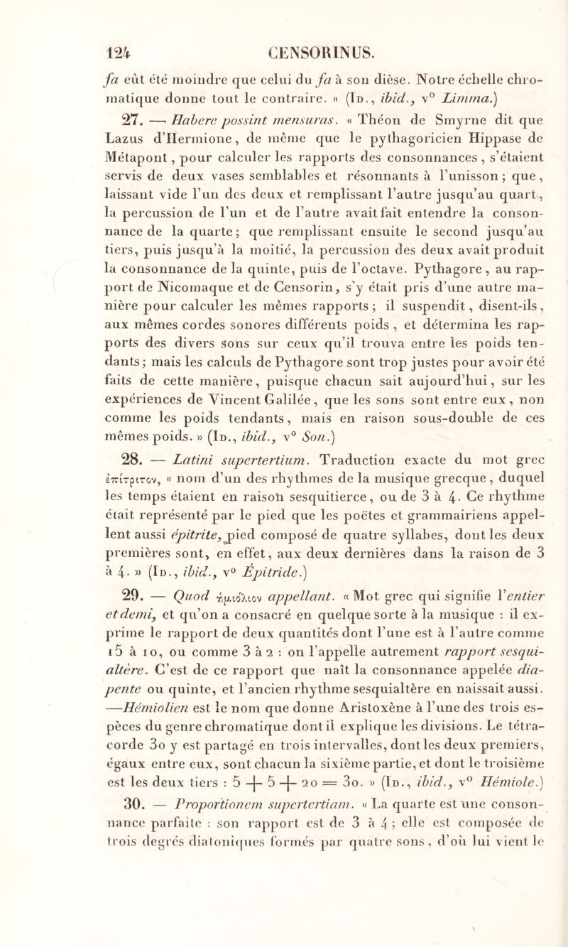 fa eût été moindre que celui du fa à sou dièse. Notre échelle chro- matique donne tout le contraire. »» (Id., ihid., v® Limma.) 27. —■ Habere possint mens aras. « Théon de Smyrne dit que Lazus d’Hermioiie, de même que le pythagoricien Hippase de Métapont, pour calculer les rapports des consonnances , s’étaient servis de deux vases semblables et résonnants à l’unisson ; que, laissant vide l’un des deux et remplissant l’autre jusqu’au quart, la percussion de l’un et de l’autre avait fait entendre la conson- nance de la quarte ; que remplissant ensuite le second jusqu’au tiers, puis jusqu’à la moitié, la percussion des deux avait produit la consonnance de la quinte, puis de l’octave. Pythagore, au rap- port de Nicomaque et de Gensorin, s’y était pris d’une autre ma- nière pour calculer les mêmes rapports; il suspendit, disent-ils, aux mêmes cordes sonores différents poids , et détermina les rap- ports des divers sons sur ceux qu’il trouva entre les poids ten- dants ; mais les calculs de Pythagore sont trop justes pour avoir été faits de cette manière, puisque chacun sait aujourd’hui, sur les expériences de Vincent Galilée, que les sons sont entre eux, non comme les poids tendants, mais en raison sous-double de ces mêmes poids. » (In., ihid., v® Soni) 28. — Latini sapertertium. Traduction exacte du mot grec ÈTriTptTov, « nom d’un des rhythmes de la musique grecque, duquel les temps étaient en raisoîi sesquitierce, ou de 3 à 4- Ce rhythme était représenté par le pied que les poètes et grammairiens appel- lent aussi épitrite, jp'ieà composé de quatre syllabes, dont les deux premières sont, en effet, aux deux dernières dans la raison de 3 à 4 - « (Id., ibid., v° Epitride.) 29. — Qaod yipto'Xiov appellant. « Mot grec qui signifie Ventier et demi, et qu’on a consacré en quelque sorte à la musique : il ex- prime le rapport de deux quantités dont l’une est à l’autre comme i5 à 10, ou comme 3 àa : on l’appelle autrement rapport sesqai- altère. C’est de ce rapport que naît la consonnance appelée dia- pente ou quinte, et l’ancien rhythme sesquialtère en naissait aussi. —Hémiolien est le nom que donne Aristoxène à l’une des trois es- pèces du genre chromatique dont il explique les divisions. Le tétra- corde 3o y est partagé en trois intervalles, dont les deux premiers, égaux entre eux, sont chacun la sixième partie, et dont le troisième est les deux tiers : 5 -j- 5 -|- 20 = 3o. « (Id., ibid., v^^ Hémiole.) 30. — Proportionem supertertiam. « La quarte est une conson- nancc parfaite : son rapport est de 3 à 4 ; elle est composée de trois degrés dialoniipies formés par quatre sons, d’oii lui vient le