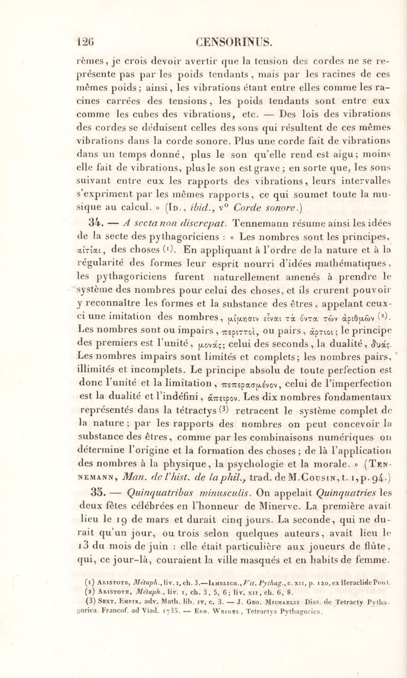 rèmes, je crois devoir avertir que la tension dos cordes ne se re- présente pas par les poids tendants , mais par les racines de ces mêmes poids; ainsi, les vibrations étant entre elles comme les ra- cines carrées des tensions, les poids tendants sont entre eux comme les cubes des vibrations, etc. — Des lois des vibrations des cordes se déduisent celles des sons qui résultent de ces mêmes vibrations dans la corde sonore. Plus une corde fait de vibrations dans un temps donné, plus le son qu’elle rend est aigu; moins elle fait de vibrations, plus le son est grave ; en sorte que, les sons suivant entre eux les rapports des vibrations, leurs intervalles s’expriment par les mêmes rapports, ce qui soumet toute la mu- sique au calcul. » (Id., ibicL, v° Corde sonore.) 34. — A scctanon discrepat. Tennemann résume ainsi les idées de la secte des pythagoriciens : « Les nombres sont les principes, atTiai, des choses (0. En appliquant à l’ordre de la nature et à la régularité des formes leur esprit nourri d’idées mathématiques, les pythagoriciens furent naturellement amenés à prendre le système des nombres pour celui des choses, et ils crurent pouvoii’ y reconnaître les formes et la substance des êtres, appelant ceux- ci une imitation des nombres, etvai xà ovra twv àpi6p.£)V Les nombres sont ou impairs , 'jveptxTGt, ou pairs , àpriot ; le principe des premiers est l’unité, p.ûvàç; celui des seconds, la dualité, ^uàç. Les nombres impairs sont limités et complets; les nombres pairs, illimités et incomplets. Le principe absolu de toute perfection est donc l’unité et la limitation, iTe7repacrp.£vov, celui de l’imperfection est la dualité et l’indéfini, à-TTSipov. Les dix nombres fondamentaux représentés dans la tétractys (^) retracent le système complet de la nature ; par les rapports des nombres on peut concevoir la substance des êtres, comme par les combinaisons numériques on détermine l’origine et la formation des choses ; de là l’application des nombres à la physique, la psychologie et la morale. » (Ten- nemann, Man. deVhist. de laphil., trad. de M.Cousin, t. i,p.94-) 35. — Qiiinquatrihus minusculis. On appelait Quinqiiatries les deux fêtes célébrées en l’honneur de Minerve. La première avait lieu le Ig de mars et durait cinq jours. La seconde, qui ne du- rait qu’un jour, ou trois selon quelques auteurs, avait lieu le i3 du mois de juin ; elle était particulière aux joueurs de flûte , qui, ce jour-là, couraient la ville masqués et en habits de femme. (1) Aristote, Métaph.,\\ych. 3.—Iamblich., c. xii, p. i2o,ex HeraclidePonS, (2) Aristote, Métaph., liv. i, ch. 3, 5, 6 ; liv. xii, eh. 6, 8. (3) Skxt, Empir. adv. Math, lib, iv, c. 3. — J. Geo. Michaelis Diss. de Tetracty Pvtha- oi'ica. Francof. ad Viad. 1735, — Erh. Weigei, , Tctraclys Pythagoi lca,