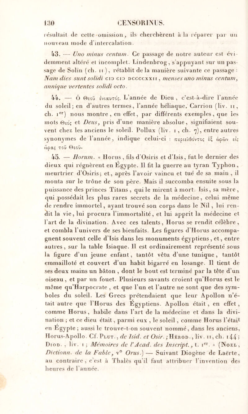 idsultait de cette omission, ils cherchèrent à la réparer par nu nouveau mode d’intercalation. 43. ■— U/io minus centum. Ce passage de notre auteur est évi- demment altéré el incomplet. Lindenbrog, s’appuyant sur un pas- sage de Solin (ch. ir), rétablit delà manière suivante ce passage : Namdies siint solidi cio cio dccccxxii, menses uno minus centum y annique vemtentes solidi octo. 44. — Ô 0£oü sviauTo';. L’année de Dieu , c’est-à-dire l’année du soleil; en d’autres termes, l’année héliaque. Carrion (liv. ii, ch. i®*) nous montre, en effet, par différents exemples, que les mots ©eo'ç et Deusy pris d’une manière absolue, signifiaient sou- vent chez les anciens le soleil. Pollux (liv. i , ch. <]), entre autres synonymes de l’année, indique celui-ci : T^spisXôovTC-ç il wpwv etc (Opaç TCÛ ©£0!J. 45. — Horam. « Horus , fils d’Osiris et d’Isis, fut le dernier des dieux qui régnèrent en Egypte. 11 fit la guerre au tyran Typhon, meurtrier d’Osiris; et, après l’avoir vaincu et tué de sa main , il monta sur le trône de son père. Mais il succomba ensuite sous la puissance des princes Titans , qui le mirent à mort. Isis, sa mère , c[ui possédait les plus rares secrets de la médecine, celui même de rendre immortel, ayant trouvé son corps dans le Nil, lui ren- dit la vie, lui procura l’immortalité, et lui apprit la médecine et l’art de la divination. Avec ces talents, Horus se rendit célèbre, et combla l’univers de ses bienfaits. Les figures d’Horus accompa- gnent souvent celle d’Isis dans les monuments égyptiens, et, entre autres, sur la table Isiaque. 11 est ordinairement représenté sous la figure d’un jeune enfant, tantôt vêtu d’une tunique , tantôt emmailloté et couvert d’un habit bigarré en losange. Il tient de ses deux mains un bâton , dont le bout est terminé par la tête d’un oiseau, et par un fouet. Plusieurs savants croient qu’Horus est le même qu’Harpocrate , et que l’un et l’autre ne sont que des sym- boles du soleil. Les Grecs prétendaient que leur Apollon n’é- tait autre que l’Horus des Egyptiens. Apollon était , en effet , comme Horus, habile dans l’art de la médecine et dans la divi- nation ; et ce dieu était, parmi eux , le soleil, comme Horus l’était en Egypte; aussi le trouve-t-on souvent nommé, dans les anciens, Horu.s-Apollo. Cf. Plut. , de Isid. et Osir. ;Hérod., liv. ii, ch. 144 5 Diod. , liv. i ; Mémoires de V Acad, des Inscript., t. i®’^. )• (Noël, Dictionn. de la Fable, v® Orus.) — Suivant Diogène de Laërte, au contraire , c’est à Thaïes qu’il faut attribuer l’invention des heures de l’année.