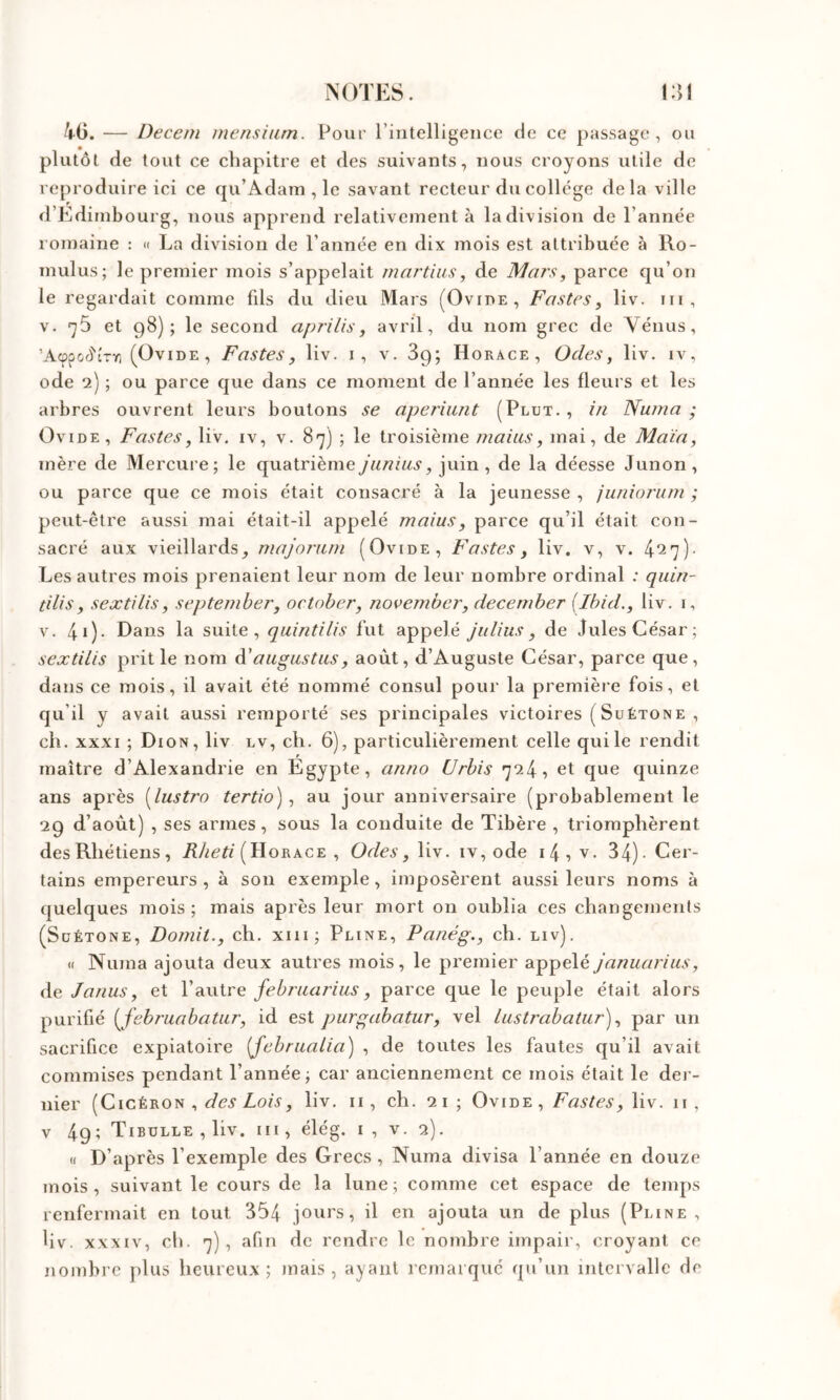 k(j. — Deccni inensium. Pour riiitelligeiice de ce passage, ou plutôt de tout ce chapitre et des suivants, nous croyons utile de reproduire ici ce qu’Adain , le savant recteur du college delà ville d’Edimbourg, nous apprend relativement à la division de l’année romaine : k La division de l’année en dix mois est attribuée à Ro- mulus; le premier mois s’appelait mnrtius, de Mars, parce qu’on le regardait comme fds du dieu Mars (Ovide, Fastes, liv. ni, V. ’]5 et 98); le second aprilis, avril, du nom grec de Vénus, ’Acppod'îrr, (Ovide, Fastes, liv. i, v. Sg; Horace, Odes, liv. iv, ode 2) ; ou parce que dans ce moment de l’année les fleurs et les arbres ouvrent leurs boutons se aperiimt (Plut., in Nuina ; Ovide, Fastes, liv. iv, v. 87) ; le troisième mains, mai, de Main, mère de Mercuie; le quatrièmejiiniiis, juin, de la déesse Junon, ou parce que ce mois était consacré à la jeunesse , junioriim ; peut-être aussi mai était-il appelé maius, parce qu’il était con- sacré aux vieillards, majorum (Ovide, Fastes, liv. v, v. 4*27)- Les autres mois prenaient leur nom de leur nombre ordinal ; quin- tilis, sextilis, septemher, october, november, december [Ibid., liv. i, V. 40- la suite, quintilis fut appelé jiiliits, de Jules César; sextilis prit le nom èî'au^ustas, août, d’Auguste César, parce que, dans ce mois, il avait été nommé consul pour la première fois, et qu’il y avait aussi remporté ses principales victoires ( Suétone , ch. XXXI ; Dion, liv lv, ch. 6), particulièrement celle qui le rendit maître d’Alexandrie en Egypte, anno Urbis 724, et que quinze ans après [lustra tertio), au jour anniversaire (probablement le 29 d’août) , ses armes, sous la conduite de Tibère , triomphèrent desRhétiens, (Horace , Odes, liv. iv, ode i4, v. 34)- Cer- tains empereurs, à son exemple, imposèrent aussi leurs noms à quelques mois; mais après leur mort on oublia ces changements (Suétone, Domit., ch. xiii; Pline, Panég., ch. liv). « Numa ajouta deux autres mois, le premier appelé januarius, de Janus, et W\\\.ve febj'uarius, parce que le peuple était alors purifié [februabatur, id est purgabatur, vel lustrabatur), par un sacrifice expiatoire [februalia) , de toutes les fautes qu’il avait commises pendant l’année; car anciennement ce mois était le der- nier (Cicéron , liv. ii , ch. 21 ; Ovide, Fastes, liv. ii, V 49; Tibulle , liv. III, élég. i , v. 2). H D’après l’exemple des Grecs , Numa divisa l’année en douze mois, suivant le cours de la lune; comme cet espace de temps renfermait en tout 354 jours, il en ajouta un de plus (Pline , liv. XXXIV, cil. 7), afin de rendre le nombre impair, croyant ce nombre plus heureux; mais, ayant remarqué qu’un intervalle de