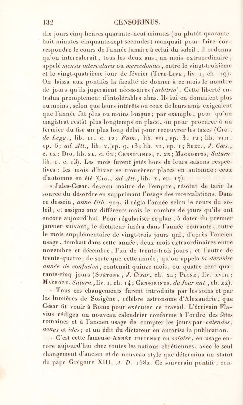 <lix jours cinq heuies quarante-neuf minutes (ou plutôt quarante- huit minutes cinquante-sept secondes) manquait pour faire cor- respondre le cours de l’année lunaire à celui du soleil , il ordonna qu’on intercalerait, tous les deux ans, un mois extraordinaire, appelé mensis intercalaris ou mercedonius, entre le vingt-troisième et le vingt-quatrième jour de février (Tîte-Live , liv. i , ch. 19). On laissa aux pontifes la faculté de donner à ce mois le nombre de jours qu’ils jugeraient nécessaires (^arbitrio). Cette liberté en- traîna promptement d’intolérables abus. Ils lui en donnaient plus ou moins , selon que leurs intérêts ou ceux de leurs amis exigeaient que l’année fut plus ou moins longue ; par exemple , pour qu’un magistrat restât plus longtemps en place, ou pour procurer à un fermier du fisc un plus long délai pour recouvrer les taxes (Cic., de Legg.jlih. 11, c. ii‘, Fam., lib. vu , ep. 3, 12 ; lib. viii, ep. 6; ad Att., lib. v,^ep. 9, i3;lib. vi, ep. i; Süet., J, Cœs., c. EX ; Dio, lib. xl, c. 62'; Gensorinus, c. xx ; Macroeius, Satum. lib. I , c. i3). Les mois furent jetés hors de leurs saisons respec- tives : les mois d’hiver se trouvèrent placés en automne ; ceux d’automne en été (Cic., ad Att.,\i\). x, ep. 17). « Jules-César, devenu maître de l’empire, résolut de tarir la source du désordre en supprimant l’usage des intercalations. Dans ce dessein, anno Urb. 707, il régla l’année selon le cours du so- leil , et assigna aux différents mois le nombre de jours qu’ils ont encore aujourd’hui. Pour régulariser ce plan , à dater du premier janvier suivant, le dictateur inséra dans l’année courante , outre le mois supplémentaire de vingt-trois jours qui, d’après l’ancien usage, tombait dans cette année, deux mois extraordinaires entre novembre et décembre, l’un de trente-trois jours, et l’autre de trente-quatre; de sorte que cette année, qu’on appela la dernière année de confusion, contenait quinze mois, ou quatre cent qua- rante-cinq jours (Suétone , /. César, ch. xl ; Pline, liv. xviii ; Macrobe, Satura., liv. i, ch. 14 ; Censorinus, du Jour nat., ch. xx). « Tous ces changements furent introduits par les soins et par les lumières de Sosigène , célèbre astronome d’Alexandrie, que César fit venir à Rome pour exécuter ce travail. L’écrivain Fla- vius rédigea un nouveau calendrier conforme à l’ordre des fêtes romaines et à l’ancien usage de compter les jours par calendes, nones et ides ; et un édit du dictateur en autorisa la publication. <( C’est cette fameuse Année julienne ow solaire, en usage en- core aujourd’hui chez toutes les nations chrétiennes, avec le seul changement d’ancien et de nouveau style que détermina un statut du pape Grégoire XIII, A. D. i582. Ce souverain pontife, con-