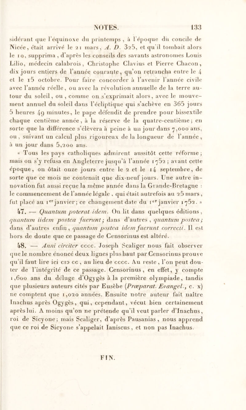 sidéi aiit t[ue l’équinoxe du pi inteinps , à répo([ue du concile de Nicée, était arrivé le ii mars, A. D. 325, et qu’il tombait alors le 10, supprima , d’après les conseils des savants astronomes Louis Lilio, médecin calabrois , Christophe Clavius et Pierre Chacon, dix jours entiers de l’auiiée courante, qu’on retrancha entre le 4 et le i5 octobre. Pour faire concorder à l’avenir l’année civile avec l’annéG réelle, ou avec la révolution annuelle de la terre au- tour du soleil, ou , comme on s’exprimait alors, avec le mouve- ment annuel du soleil dans l’écliptique qui s’achève en 365 jours 5 heures 49 minutes, le pape défendit de piendre pour bissextile chaque centième année, à la réserve de la quatre-centième ; en sorte que la différence s’élèvera à peine à un jour dans 7,000 ans, ou , suivant un calcul plus rigoureux de la longueur de l’année , à un jour dans 5,200 ans. « Tous les pays catholiques admirent aussitôt cette réforme; mais ou s’y refusa en x\ngleterre jusqu’à l’année 1752 ; avant cette époque, on ôtait onze jours entre le 2 et le i4 septembre, de sorte que ce mois ne contenait que dix-neuf jours. Une autre in- novation fut aussi reçue la même année dans la Grande-Bretagne : le commencement de l’année légale , qui était autrefois au 2 5 mars , fut placé au janvier; ce changement date du i®* janvier » 4-7. — Quantum poterat idem. On lit dans quelques éditions, quantum iidcm postea fuerunt ; dans d’autres , quantum postea ; dans d’autres enfin, (luantum postea idem fuerunt correcii. Il est hors de doute que ce passage de Censorinus est altéré. 48. — Anni circiter cccc. Joseph Scaliger nous fait observer (jue le nombre énoncé deux lignes plus haut par Censorinus prouv e qu’il faut lire ici cio cc , au lieu de cccc. Au reste , Ton peut dou- ter de l’intégrité de ce passage. Censorinus, en effet, y compte 1,600 ans du déluge d’Ogygès à la première olympiade, tandis que plusieurs auteurs cités par Eusèbe [Prœparat. Evan^el., c. x) ne comptent que 1,020 années. Ensuite notre auteur fait naître Inachus après Ogygès, qui, cependant, vécut bien certainement après lui. A moins qu’on ne prétende qu’il veut parler d’Inachus, roi de Sicyone; mais Scaliger, d’après Pausanias , nous apprend que ce roi de Sicyone s’appelait laniscus , et non pas Inachus. FIN.