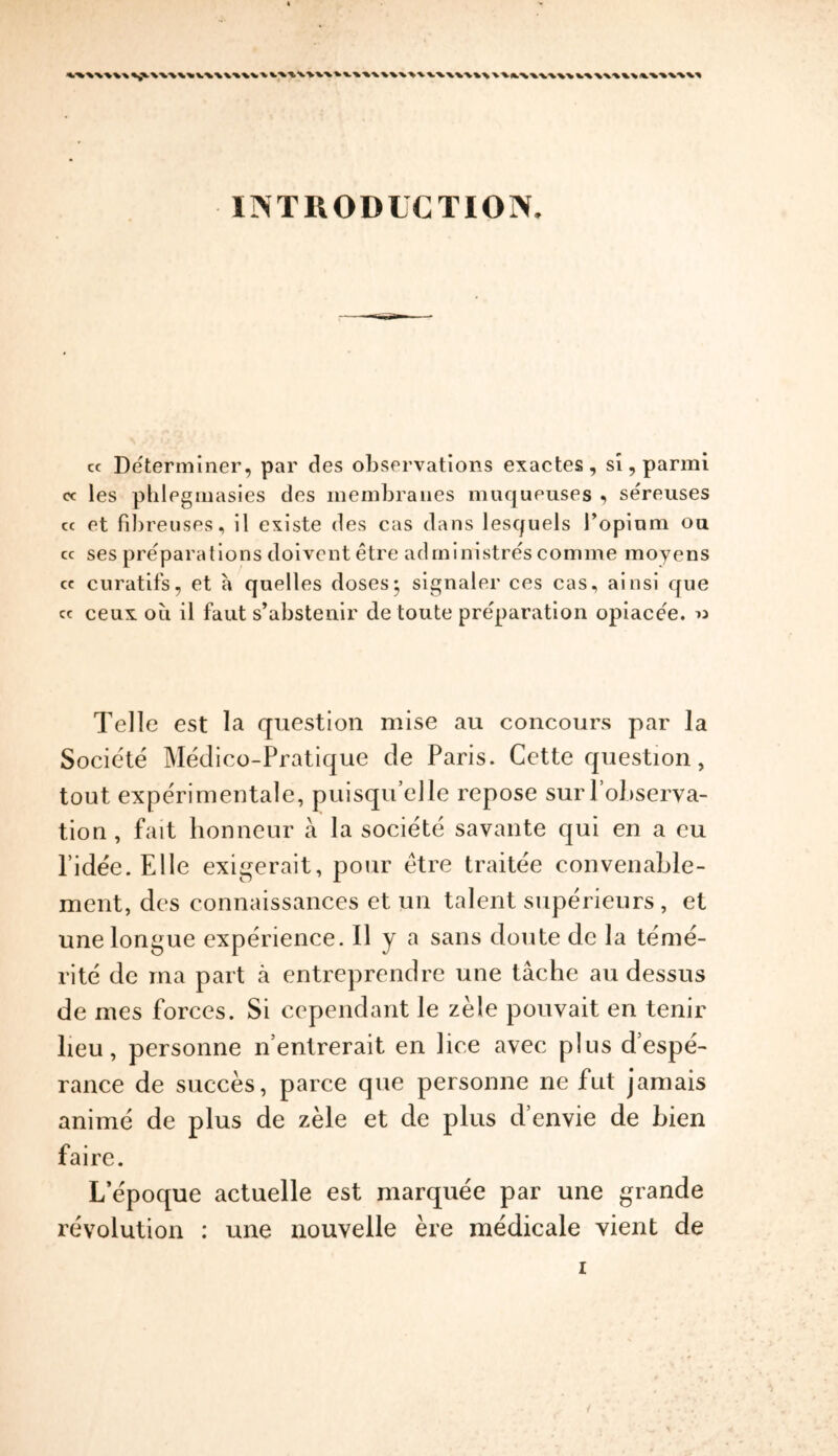 kvvx\\\v\vv\^ klkWWWI I INTRODUCTION. cc Determiner, par des observations exactes, si, parmi « les phlegmasies des membranes muqueuses , sereuses cc et fibreuses, il existe des cas dans lesquels I’opiom on cc ses preparations doivent etre administres comme rnoyens cc curatifs, et a quelles doses; signaler ces cas, ainsi que cc ceux oil il faut s’abstenir de toute preparation opiacee. « Telle est la question mise au concours par la Societe Medico-Pratique de Paris. Cette question, tout experimental, puisqu’eJle repose sur PoLserva- tion , fait honneur a la societe savante qui en a eu l’idee. Elie exigerait, pour etre traitee convenable- ment, des connaissances et un talent superieurs , et une longue experience. Il y a sans doute de la te'me- rite de rna part a entreprendre une tache au dessus de mes forces. Si cependant le zele pouvait en tenir lieu, personne nentrerait en lice avec plus d’espe- ranee de succes, parce que personne ne fut jamais anime de plus de zele et de plus d’envie de Lien faire. L’epoque actuelle est marquee par une grande revolution : une nouvelle ere medicale vient de