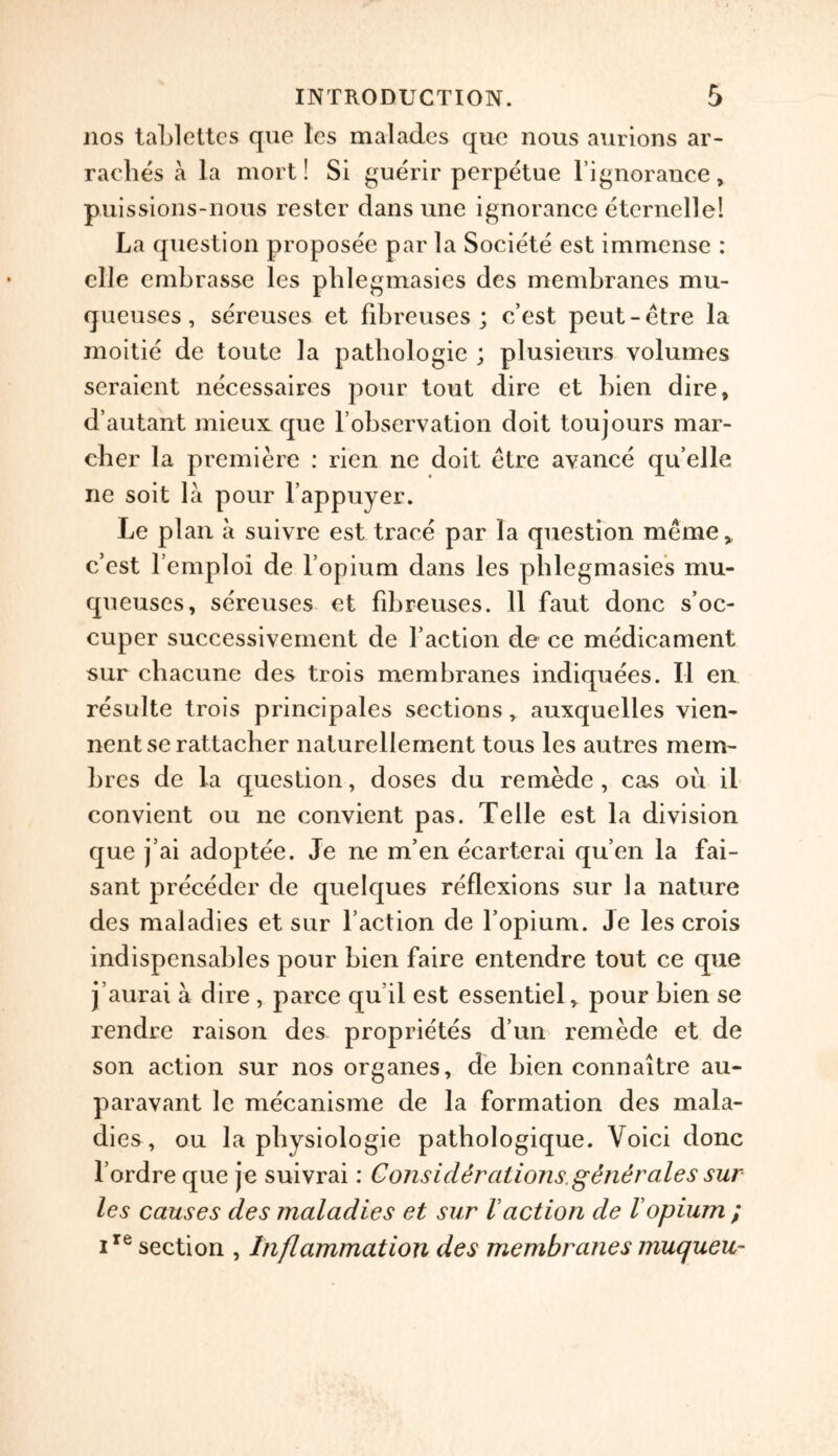 nos tablettcs que les malades quc nous aurions ar- raches a la mort! Si guerir perpetue l’ignorance, puissions-nous restcr dans une ignorance eternelle! La question proposee par la Societe est immense : elle embrasse les phlegmasies des membranes mu- queuses, sereuses et fibreuses ; c’est peut-etre la moitie de toute la pathologic ; plusieurs volumes seraient necessaires pour tout dire et bien dire, d’autant mieux que F observation doit toujours mar- cher la premiere : ricn ne doit etre avance qu’elle ne soit la pour l’appuyer. Le plan a suivre est trace par la question meme, c’est l’emploi de l’opium dans les phlegmasies mu- queuses, sereuses et fihreuses. 11 faut done s’oc- cuper successivement de Faction de ce medicament sur chacune des trois membranes indiquees. II en resulte trois principales sections, auxquelles vien- nent se rattacher naturellement tous les autres mem- bres de la question, doses du remede , cas ou il convient ou ne convient pas. Telle est la division que j’ai adoptee. Je ne m’en ecarterai qu’en la fai- sant preceder de quelques reflexions sur la nature des maladies et sur Faction de Fopium. Je les crois indispensables pour bien faire entendre tout ce que j’aurai a dire , parce qu.il est essentiel, pour bien se rendre raison des proprietes d un remede et de son action sur nos organes, de bien connaitre au- paravant le mecanisme de la formation des mala- dies, ou la physiologie pathologique. Voici done l’ordre que je suivrai: Considerations.generates sur les causes des maladies et sur Vaction de lopium ; ire section , Inflammation des membranes muqueu-