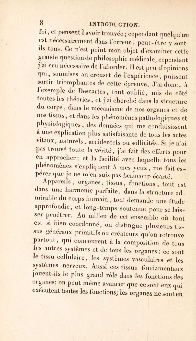 foi, et pensent I avoir trouvee; cependant quelqu’un est necessairement dans l’erreur, peut-etre y sont- lls tous. Ce n est point mon objet d’examiner cette grande questionde pbilosopbie medicale; cependant j ai cm necessaire de l’aborder. II est peu d opinions qui, souuiises au creuset de l’experience, puissent sortir triomphantes de cette epreuve, J’ai done, a l’exemple de Descartes, tout oublie, mis de cote toutes les theories , et j’ai cherche dans la structure du corps, dans Je mecanisme de nos organes et de nos tissus, et dans les phenomenes pathologiques et pbysiologiques, des donnees qui me conduisissent a une explication plus satisfaisante de tous les actes vitaux, naturels, accidentels ou sollicites. Si je n’ai pas trouve toute la verite, j’ai fait des efforts pour en approcher; et ]a facilite avec laquelle tons les phenomenes s’expliquent a mes yeux , me fait es- perer que je ne men suis pas beaucoup e'earte'. Appareils , organes, tissus, fonctions , tout est dans une harmonie parfaite, dans la structure ad- mirable du corps humain , tout demande une etude approfondie, et long-temps soutenue pour se lais- se1 penetrer. Au milieu de cet ensemble ou tout est si bien coordonne, on distingue plusieurs tis- sus generaux primitifs ou createurs qu’on retrouve partout, qui concourent a la composition de tous les autres systemes et de tous les organes: ce sont le tissu cellulaire, les systemes vasculaires et les systemes nerveux. Aussi ces tissus fondamentaux jouent-ils le plus grand role dans les fonctions des organes; on peut meme avancer que ce sont eux qui executent toutes les fonctions; les organes ne sont en