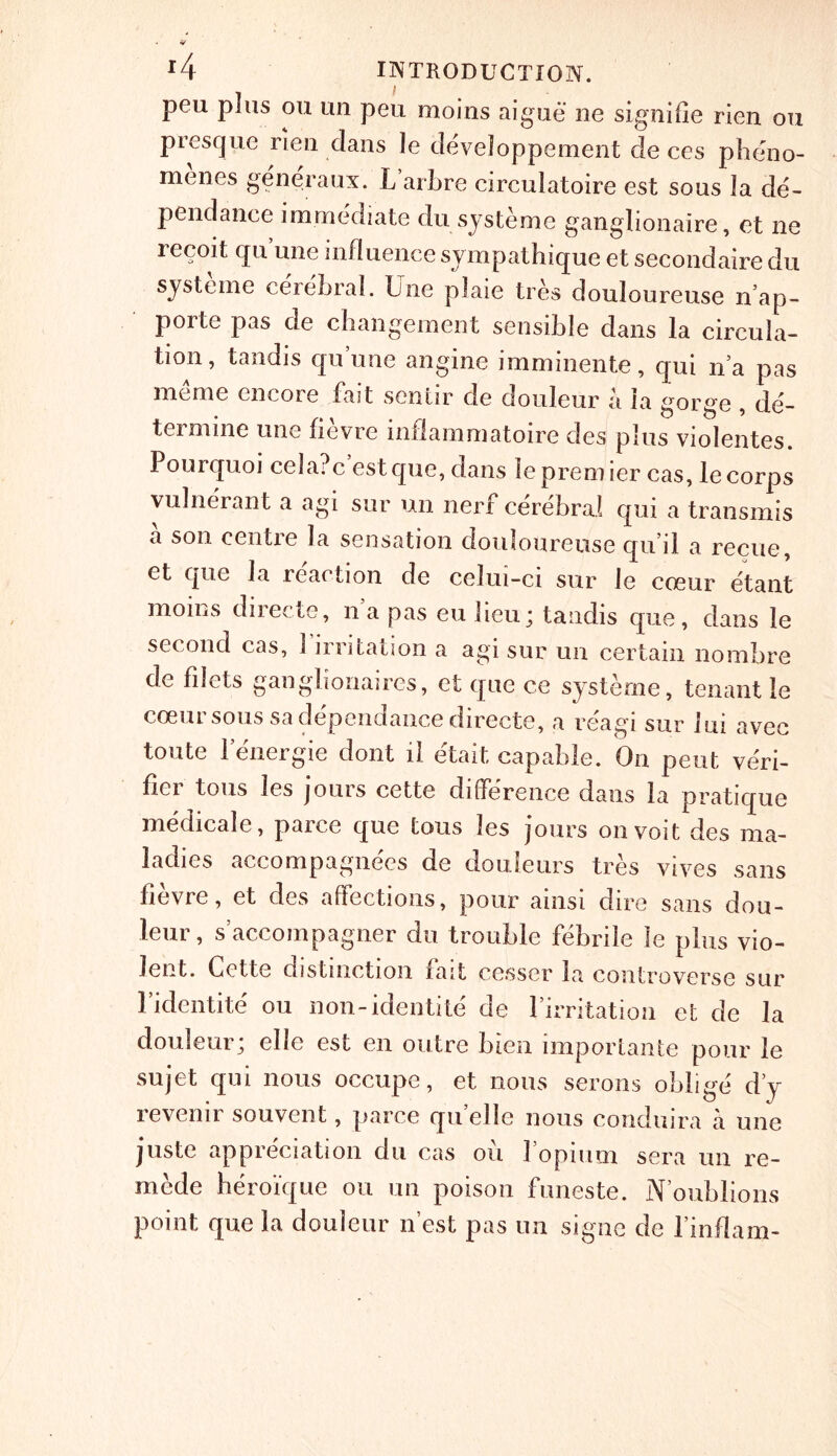 peu plus ou un pen moins aigue ne signifie rien ou pres que rien dans le developpement de ces pheno- menes generaux. L arLre circulatoire est sous la de- pendance immediate du systeme ganglionaire, et ne recoit qu’une influence sympathique et secondaire du sjsteme cerebral. Line plaie tres douloureuse n ap- porte pas de changement sensible dans la circula- tion, tandis qu’une angine imminente, qui n’a pas me me encore fast sentir de douleur a la gorge , de- termine une fievre inflammatoire cles plus violentes. Pourquoi cela?c estque, dans le premier cas, le corps yulnerant a agi sur un nerf cerebral qui a transmis a son centre la sensation douloureuse qu il a recue, et que la reaction de celui-ci sur le cceur etant moms directe, na pas eu lieu; tandis que, dans le second cas, 1 irritation a agi sur un certain nombre de filets ganglionaires, et que ce systeme, tenant le coeur sous sadependance directe, a reagi sur Ini avec toute lenergie dont il etait capable. On pent veri- fier tons les jours cette difference dans la pratique medicale, parce que tons les jours onvoit des ma- ladies accompagnees de douleurs tres vives sans fievre, et des affections, pour ainsi dire sans dou- leur, s’accompagner du trouble febrile le plus vio- lent. Cette distinction fait cesser la controverse sur Lidentite ou non-identite de l’irritation et de la douleur; elle est en outre bien importante pour le sujet qui nous occupe, et nous serous oblige d’y revenir souvent, parce qu’elle nous conduira a une juste appreciation du cas oil fopium sera un re- cede heroique ou un poison funeste. N’oublions point que la douleur n’est pas un signe de l’inflam-