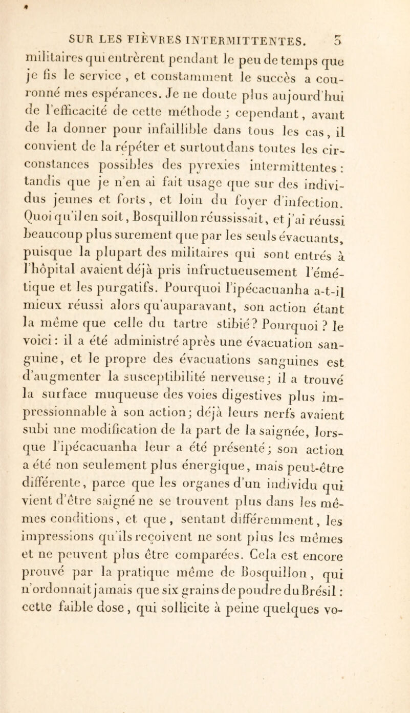 militaires qui entrerent pendant Ic peude temps quo jc lis le service , et constamnient Je sucecs a cou- ronne' mes esperances. Je ne doute plus aujourd’hui de l’efficacite de cette methode ; cependant, avant de la dormer pour infaillible dans tons les cas, il convient de la repeter et surtoutdans toutes les eir- Constances possibles des pyrcxies intermittentes : tandis que je n’en ai fait usage que sur des indivi- dus jeunes et forts, et loin du foyer d’infection. Quoi qu’ilen soit, Bosquillonre'ussissait, etj’ai reussi beaueoup plussurement que par les seuls evacuants, puisque la plupart des militaires qui sont entres a I’hopital avaientdeja pris infructueusement leme- tique et les purgatifs. Pourquoi ripecacuanha a-t-il mieux reussi alors qu’auparavant, son action e'tant guine, et le propre des evacuations sanguines est d’augmenter la susceptibilite nerveuse; il a trouve la surface muqueuse des voies digestives plus ini- prcssionnable a son action; deja leurs nerfs avaient subi une modification de la part de lasaignee, lors- que fipecacuanha leur a ete presente; son action a ete non seulement plus energique, mais peul-etre differente, parce que les organes d’un individu qui vient d’etre saigne ne se trouvent plus dans les me- mes conditions, et que, sentant differemment, les impressions qu’ils recoivent ne sont plus les memos et ne peuvent plus etre comparees. Cela est encore prouve par la pratique merae de Bosquillon , qui n’ordonnait jamais que six grains de poudre duBresil: cette faible dose , qui sollicite a peine quelques vo-