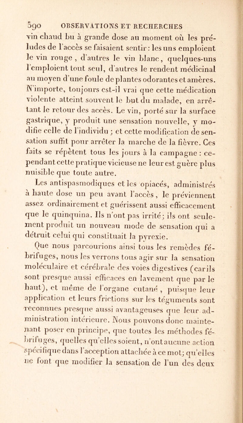 vin cbaud bu a grande dose an moment ou les pre- ludes de Faeces se faisaient sentir: lesuiis emploient levin rouge, d autres le vin ldanc, quelques-uns 1 emploient tout seul, d’autres le rendent medicinal au moyen d une foule dc p]antes odorantes et ameres. N importe, ton jours est-i 1 vrai que cette medication violente atteint. souvent Je but du malade, en arre- tant le retour des acces. Le vin, porte sur la surface gastrique, y produit une sensation nouvelle, y mo- difie celle de 1 jndividu ; et cetle modification de sen- sation suffit pour arreter la marcbe de la fievre. Ges fails se repetent tons les jours a la campagne : ce- pendant cette pratique vicieuse lie leur est guere plus nuisible que toute autre. Les antispasmodiques et les opiaces, administres a baute dose un peu avant 1 acces, le previennent assez ordinairement et guerissent aussi efficacement que le quinquina. Ils n’ont pas irrite; i!s out seule- ment produit un nouveau mode de sensation qui a detrait celui qui constituait la pyrexie. Que nous parcourions ainsi tons les remedes fe- brifuges, nous les verrons tous agir sur la sensation moleculaire et cerebrate des voies digestives (carils sont presque aussi efficaces en lavement que par le baut), et meme de J’organe cutane , puisque leur application et leurs frictions sur les teguments sont reconnues presque aussi avantageuses que leur ad- ministration interieure. Nous pouvons done mainte- nant poser en principe, que toutes les methodes fe- brifuges, quelles qu ellessoient, n’ontaucune action specif que dans 1 acception attachee ace mot; quelles ue font que modifier la sensation de 1 un des deux