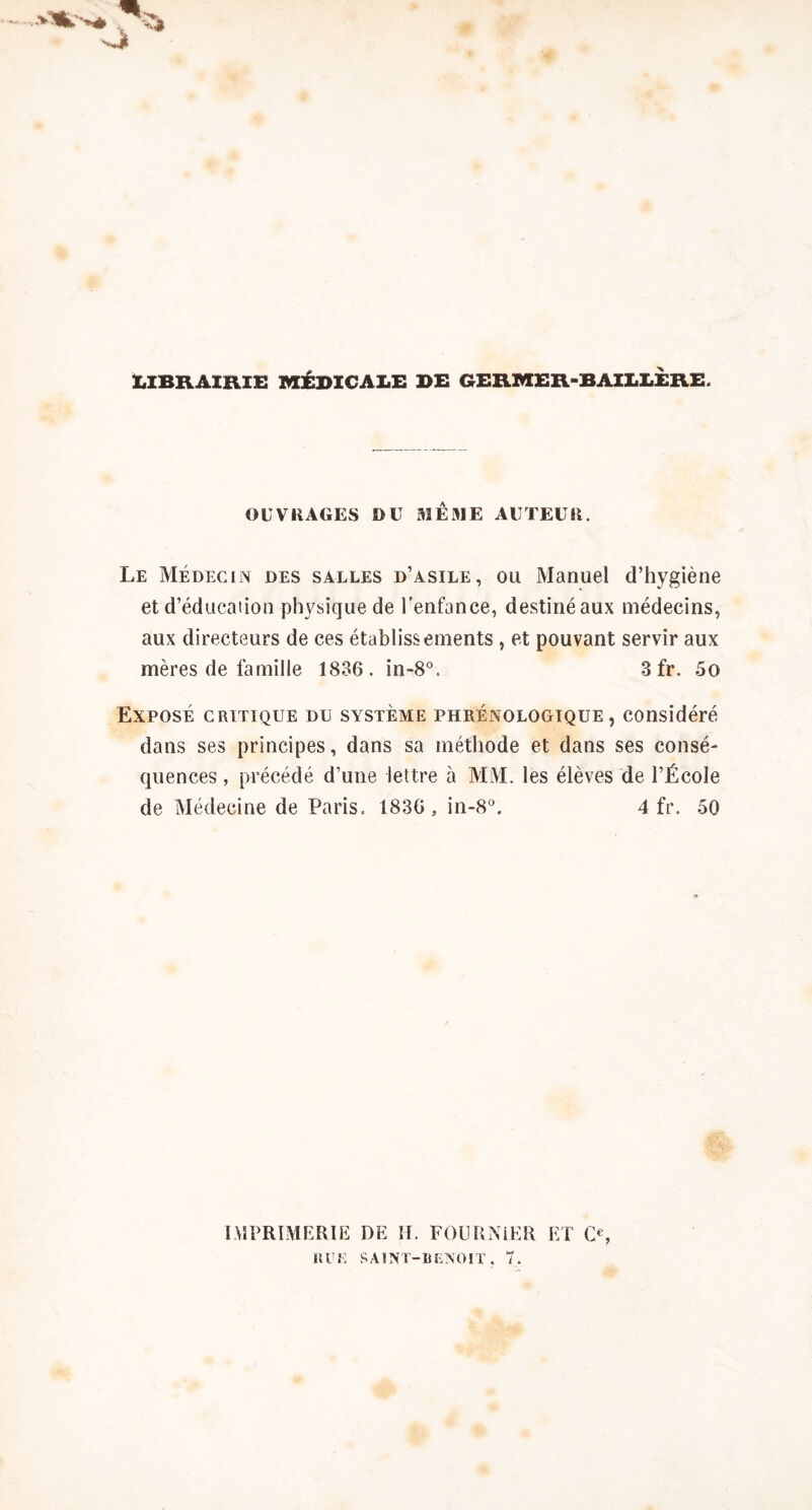 UBRAIRIE MÉDICALE DE GEKMER-BAILLERE. OUVRAGES OU MEME AUTEUR. Le Médecin des salles d’asile, ou Manuel d’hygiène et d’éducation physique de l’enfance, destiné aux médecins, aux directeurs de ces établissements , et pouvant servir aux mères de famille 1836. in-8”. Sfr. 5o Exposé critique du système phrénologique , considéré dans ses principes, dans sa méthode et dans ses consé- quences , précédé d’une lettre à MM. les élèves de l’École de Médecine de Paris. 1836, in-8. 4 fr. 50 IMPRÏMERIK DE H. FOURNIER ET 0% «UE SAINT-BENOIT, 7.