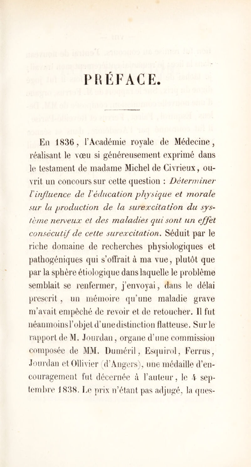 PHÉFACE. En 1836 J r Académie royale de Médecine, réalisant le vœu si généreusement exprimé dans le testament de madame Michel de Civrieux, ou- vrit un concours sur cette question : Détenviner Vinfluence de Véducation physique et morale sur la production de la surexcitation du sys- tème neiveux et des maladies qui sont un effet consécutif de cette surexcitation. Séduit par le riche domaine de recherches physiologiques et pathogéniques qui s’offrait à ma vue, plutôt que par la sphère étiologique dans laquelle le problème semblait se renfermer, j’envoyai, dans le délai prescrit, un mémoire qu’une maladie grave m’avait empêché de revoir et de retoucher. Il fut néanmoins l’objet d’une distinction flatteuse. Sur le rapport de M. Jourdan, organe d’une commission composée de MM. Duméril, Esquirol, Ferrus, Jourdan etOllivier (d’Angers), une médaille d’en- couragement fut décernée à Fauteur, le i sep- tembre j 838. Le prix n’étant pas adjugé, la ques-